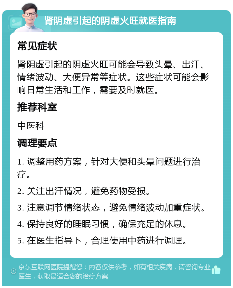 肾阴虚引起的阴虚火旺就医指南 常见症状 肾阴虚引起的阴虚火旺可能会导致头晕、出汗、情绪波动、大便异常等症状。这些症状可能会影响日常生活和工作，需要及时就医。 推荐科室 中医科 调理要点 1. 调整用药方案，针对大便和头晕问题进行治疗。 2. 关注出汗情况，避免药物受损。 3. 注意调节情绪状态，避免情绪波动加重症状。 4. 保持良好的睡眠习惯，确保充足的休息。 5. 在医生指导下，合理使用中药进行调理。