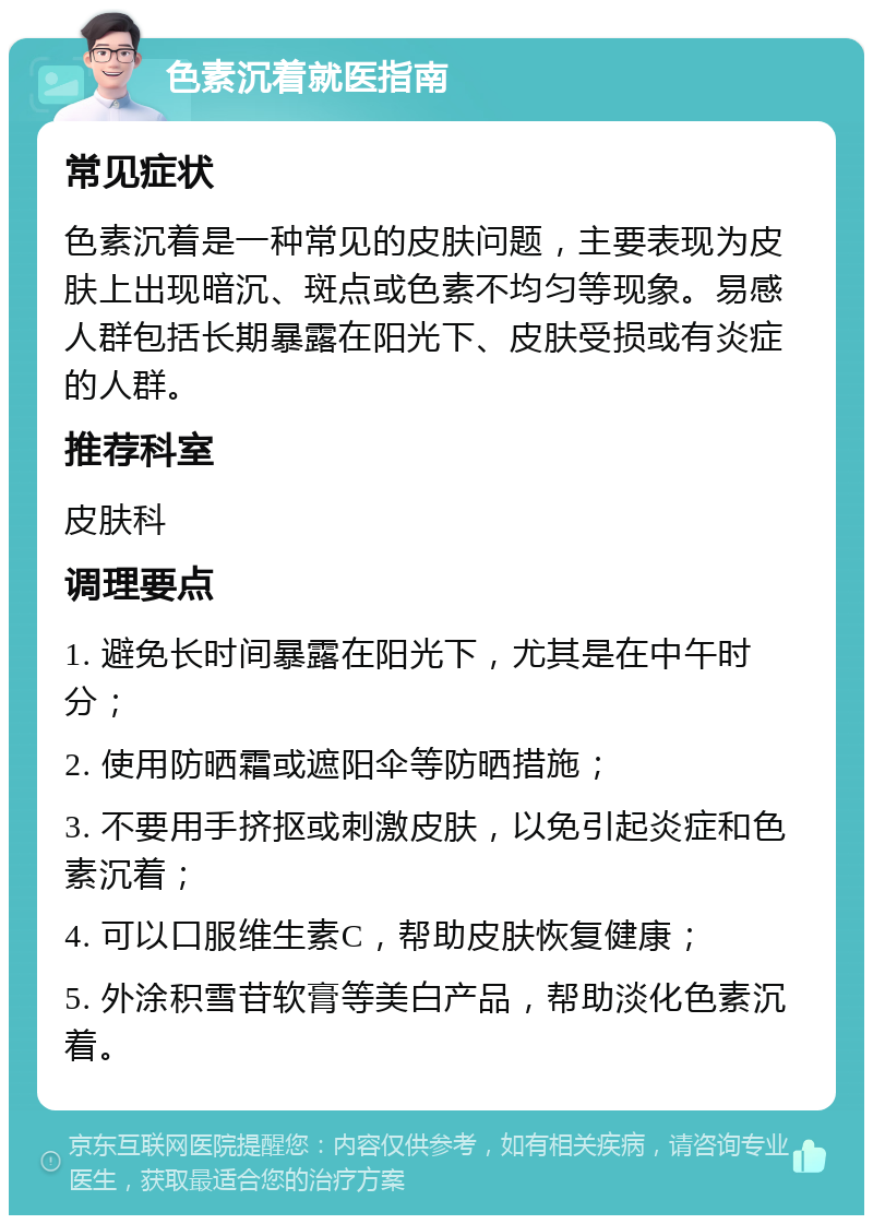 色素沉着就医指南 常见症状 色素沉着是一种常见的皮肤问题，主要表现为皮肤上出现暗沉、斑点或色素不均匀等现象。易感人群包括长期暴露在阳光下、皮肤受损或有炎症的人群。 推荐科室 皮肤科 调理要点 1. 避免长时间暴露在阳光下，尤其是在中午时分； 2. 使用防晒霜或遮阳伞等防晒措施； 3. 不要用手挤抠或刺激皮肤，以免引起炎症和色素沉着； 4. 可以口服维生素C，帮助皮肤恢复健康； 5. 外涂积雪苷软膏等美白产品，帮助淡化色素沉着。