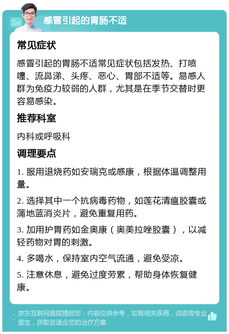 感冒引起的胃肠不适 常见症状 感冒引起的胃肠不适常见症状包括发热、打喷嚏、流鼻涕、头疼、恶心、胃部不适等。易感人群为免疫力较弱的人群，尤其是在季节交替时更容易感染。 推荐科室 内科或呼吸科 调理要点 1. 服用退烧药如安瑞克或感康，根据体温调整用量。 2. 选择其中一个抗病毒药物，如莲花清瘟胶囊或蒲地蓝消炎片，避免重复用药。 3. 加用护胃药如金奥康（奥美拉唑胶囊），以减轻药物对胃的刺激。 4. 多喝水，保持室内空气流通，避免受凉。 5. 注意休息，避免过度劳累，帮助身体恢复健康。