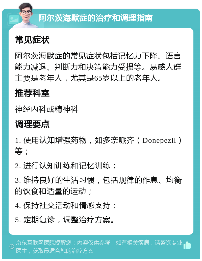 阿尔茨海默症的治疗和调理指南 常见症状 阿尔茨海默症的常见症状包括记忆力下降、语言能力减退、判断力和决策能力受损等。易感人群主要是老年人，尤其是65岁以上的老年人。 推荐科室 神经内科或精神科 调理要点 1. 使用认知增强药物，如多奈哌齐（Donepezil）等； 2. 进行认知训练和记忆训练； 3. 维持良好的生活习惯，包括规律的作息、均衡的饮食和适量的运动； 4. 保持社交活动和情感支持； 5. 定期复诊，调整治疗方案。