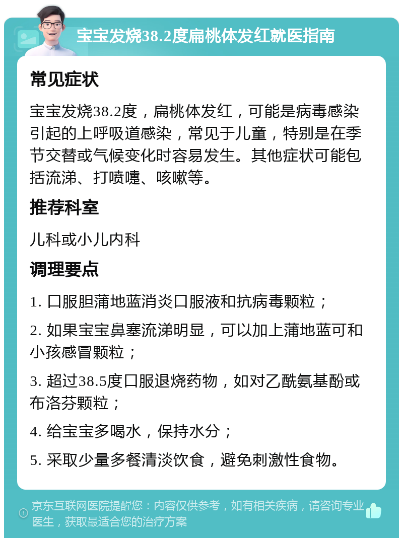 宝宝发烧38.2度扁桃体发红就医指南 常见症状 宝宝发烧38.2度，扁桃体发红，可能是病毒感染引起的上呼吸道感染，常见于儿童，特别是在季节交替或气候变化时容易发生。其他症状可能包括流涕、打喷嚏、咳嗽等。 推荐科室 儿科或小儿内科 调理要点 1. 口服胆蒲地蓝消炎口服液和抗病毒颗粒； 2. 如果宝宝鼻塞流涕明显，可以加上蒲地蓝可和小孩感冒颗粒； 3. 超过38.5度口服退烧药物，如对乙酰氨基酚或布洛芬颗粒； 4. 给宝宝多喝水，保持水分； 5. 采取少量多餐清淡饮食，避免刺激性食物。