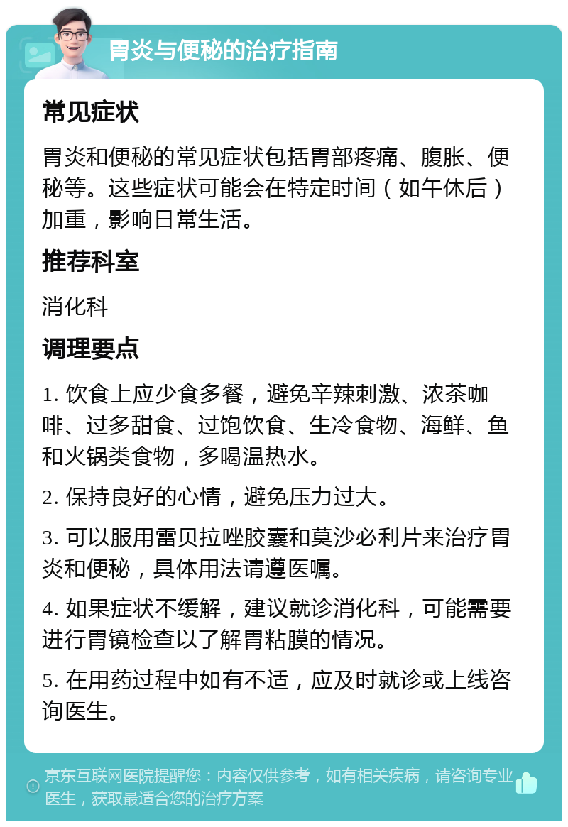 胃炎与便秘的治疗指南 常见症状 胃炎和便秘的常见症状包括胃部疼痛、腹胀、便秘等。这些症状可能会在特定时间（如午休后）加重，影响日常生活。 推荐科室 消化科 调理要点 1. 饮食上应少食多餐，避免辛辣刺激、浓茶咖啡、过多甜食、过饱饮食、生冷食物、海鲜、鱼和火锅类食物，多喝温热水。 2. 保持良好的心情，避免压力过大。 3. 可以服用雷贝拉唑胶囊和莫沙必利片来治疗胃炎和便秘，具体用法请遵医嘱。 4. 如果症状不缓解，建议就诊消化科，可能需要进行胃镜检查以了解胃粘膜的情况。 5. 在用药过程中如有不适，应及时就诊或上线咨询医生。