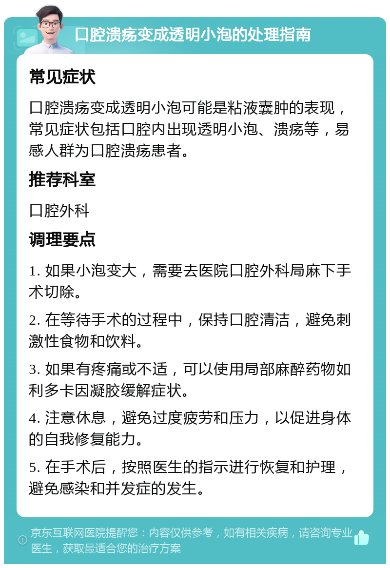 口腔溃疡变成透明小泡的处理指南 常见症状 口腔溃疡变成透明小泡可能是粘液囊肿的表现，常见症状包括口腔内出现透明小泡、溃疡等，易感人群为口腔溃疡患者。 推荐科室 口腔外科 调理要点 1. 如果小泡变大，需要去医院口腔外科局麻下手术切除。 2. 在等待手术的过程中，保持口腔清洁，避免刺激性食物和饮料。 3. 如果有疼痛或不适，可以使用局部麻醉药物如利多卡因凝胶缓解症状。 4. 注意休息，避免过度疲劳和压力，以促进身体的自我修复能力。 5. 在手术后，按照医生的指示进行恢复和护理，避免感染和并发症的发生。