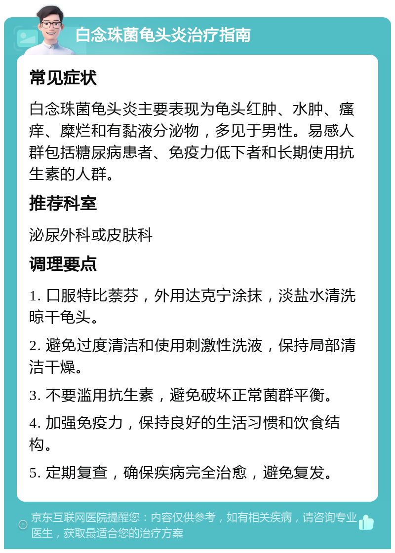 白念珠菌龟头炎治疗指南 常见症状 白念珠菌龟头炎主要表现为龟头红肿、水肿、瘙痒、糜烂和有黏液分泌物，多见于男性。易感人群包括糖尿病患者、免疫力低下者和长期使用抗生素的人群。 推荐科室 泌尿外科或皮肤科 调理要点 1. 口服特比萘芬，外用达克宁涂抹，淡盐水清洗晾干龟头。 2. 避免过度清洁和使用刺激性洗液，保持局部清洁干燥。 3. 不要滥用抗生素，避免破坏正常菌群平衡。 4. 加强免疫力，保持良好的生活习惯和饮食结构。 5. 定期复查，确保疾病完全治愈，避免复发。