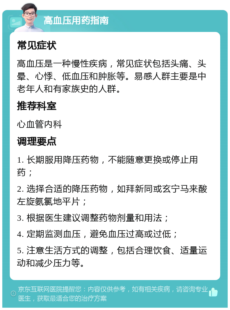 高血压用药指南 常见症状 高血压是一种慢性疾病，常见症状包括头痛、头晕、心悸、低血压和肿胀等。易感人群主要是中老年人和有家族史的人群。 推荐科室 心血管内科 调理要点 1. 长期服用降压药物，不能随意更换或停止用药； 2. 选择合适的降压药物，如拜新同或玄宁马来酸左旋氨氯地平片； 3. 根据医生建议调整药物剂量和用法； 4. 定期监测血压，避免血压过高或过低； 5. 注意生活方式的调整，包括合理饮食、适量运动和减少压力等。