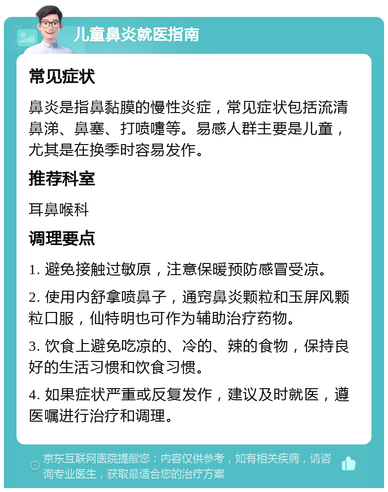 儿童鼻炎就医指南 常见症状 鼻炎是指鼻黏膜的慢性炎症，常见症状包括流清鼻涕、鼻塞、打喷嚏等。易感人群主要是儿童，尤其是在换季时容易发作。 推荐科室 耳鼻喉科 调理要点 1. 避免接触过敏原，注意保暖预防感冒受凉。 2. 使用内舒拿喷鼻子，通窍鼻炎颗粒和玉屏风颗粒口服，仙特明也可作为辅助治疗药物。 3. 饮食上避免吃凉的、冷的、辣的食物，保持良好的生活习惯和饮食习惯。 4. 如果症状严重或反复发作，建议及时就医，遵医嘱进行治疗和调理。