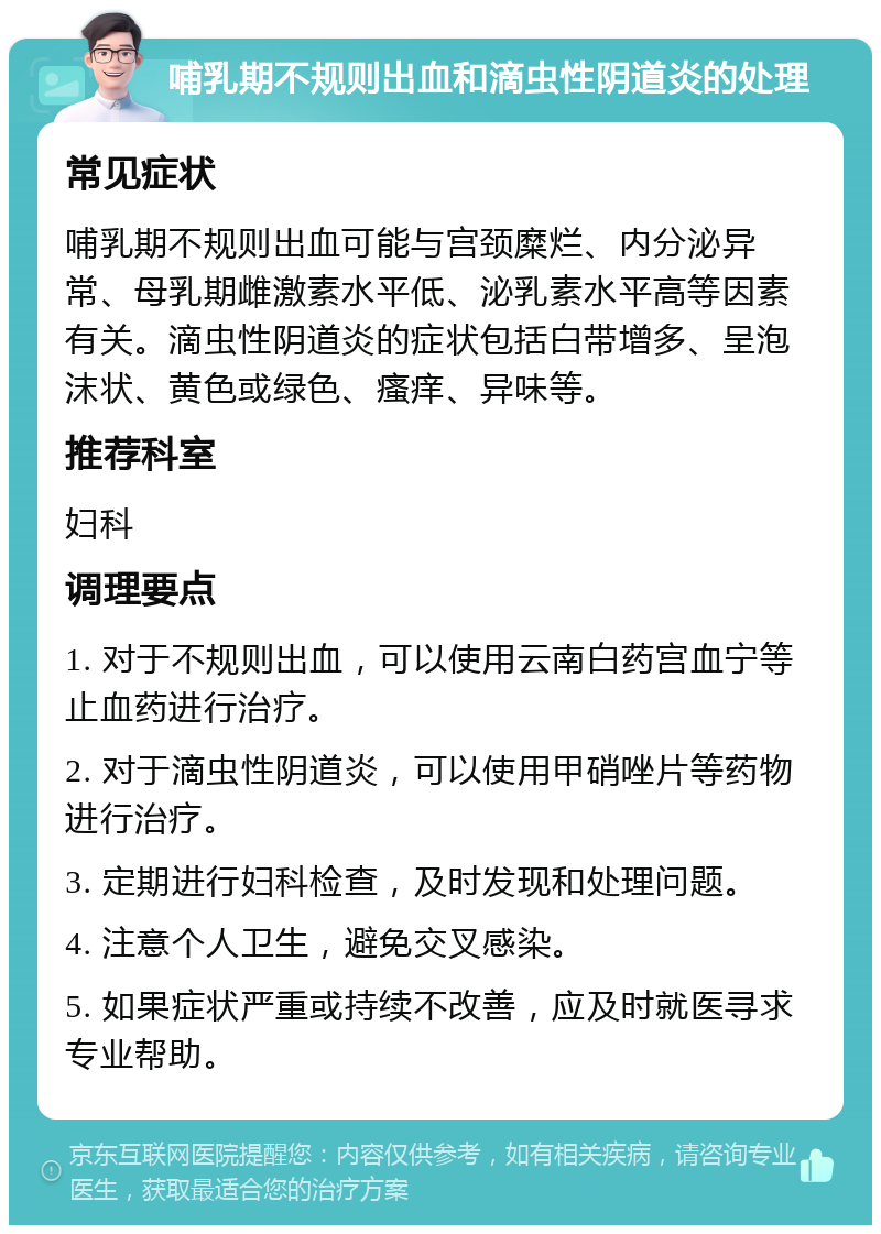 哺乳期不规则出血和滴虫性阴道炎的处理 常见症状 哺乳期不规则出血可能与宫颈糜烂、内分泌异常、母乳期雌激素水平低、泌乳素水平高等因素有关。滴虫性阴道炎的症状包括白带增多、呈泡沫状、黄色或绿色、瘙痒、异味等。 推荐科室 妇科 调理要点 1. 对于不规则出血，可以使用云南白药宫血宁等止血药进行治疗。 2. 对于滴虫性阴道炎，可以使用甲硝唑片等药物进行治疗。 3. 定期进行妇科检查，及时发现和处理问题。 4. 注意个人卫生，避免交叉感染。 5. 如果症状严重或持续不改善，应及时就医寻求专业帮助。