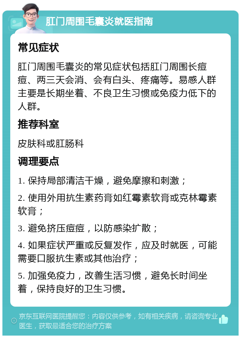 肛门周围毛囊炎就医指南 常见症状 肛门周围毛囊炎的常见症状包括肛门周围长痘痘、两三天会消、会有白头、疼痛等。易感人群主要是长期坐着、不良卫生习惯或免疫力低下的人群。 推荐科室 皮肤科或肛肠科 调理要点 1. 保持局部清洁干燥，避免摩擦和刺激； 2. 使用外用抗生素药膏如红霉素软膏或克林霉素软膏； 3. 避免挤压痘痘，以防感染扩散； 4. 如果症状严重或反复发作，应及时就医，可能需要口服抗生素或其他治疗； 5. 加强免疫力，改善生活习惯，避免长时间坐着，保持良好的卫生习惯。