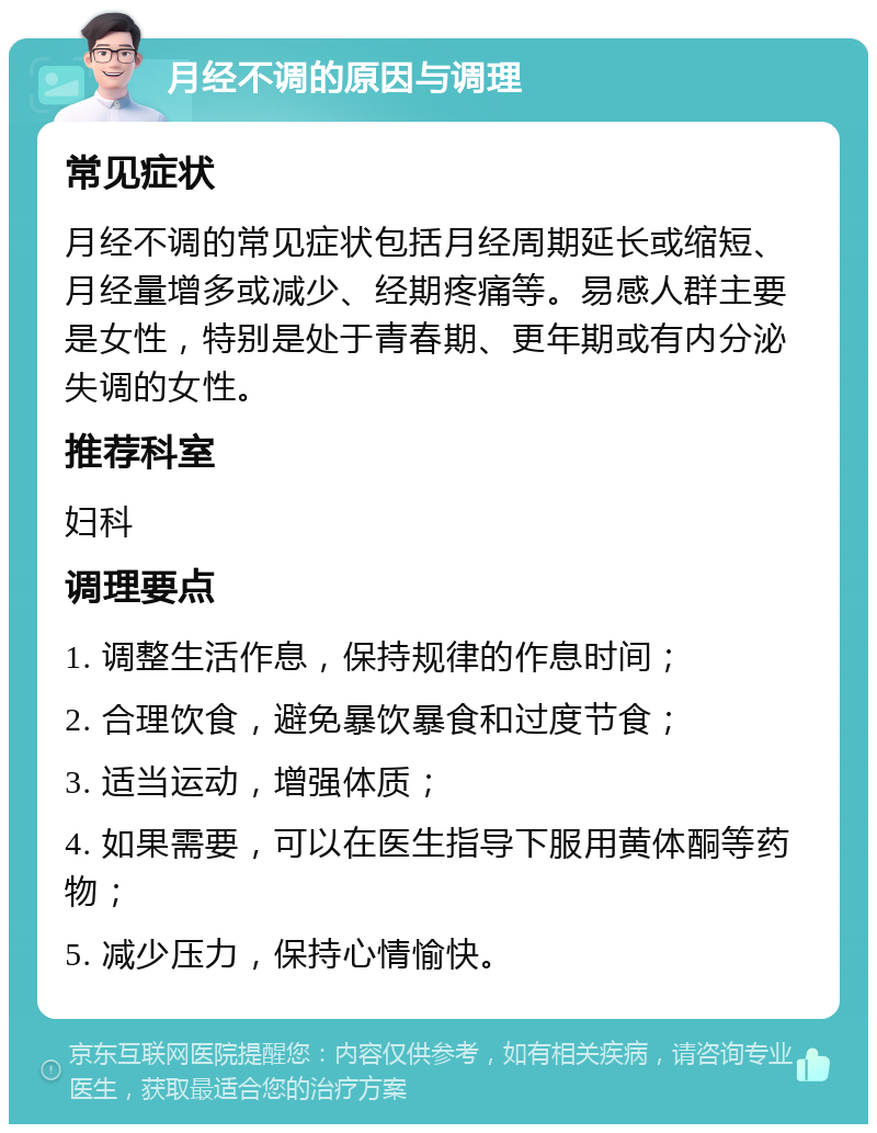 月经不调的原因与调理 常见症状 月经不调的常见症状包括月经周期延长或缩短、月经量增多或减少、经期疼痛等。易感人群主要是女性，特别是处于青春期、更年期或有内分泌失调的女性。 推荐科室 妇科 调理要点 1. 调整生活作息，保持规律的作息时间； 2. 合理饮食，避免暴饮暴食和过度节食； 3. 适当运动，增强体质； 4. 如果需要，可以在医生指导下服用黄体酮等药物； 5. 减少压力，保持心情愉快。