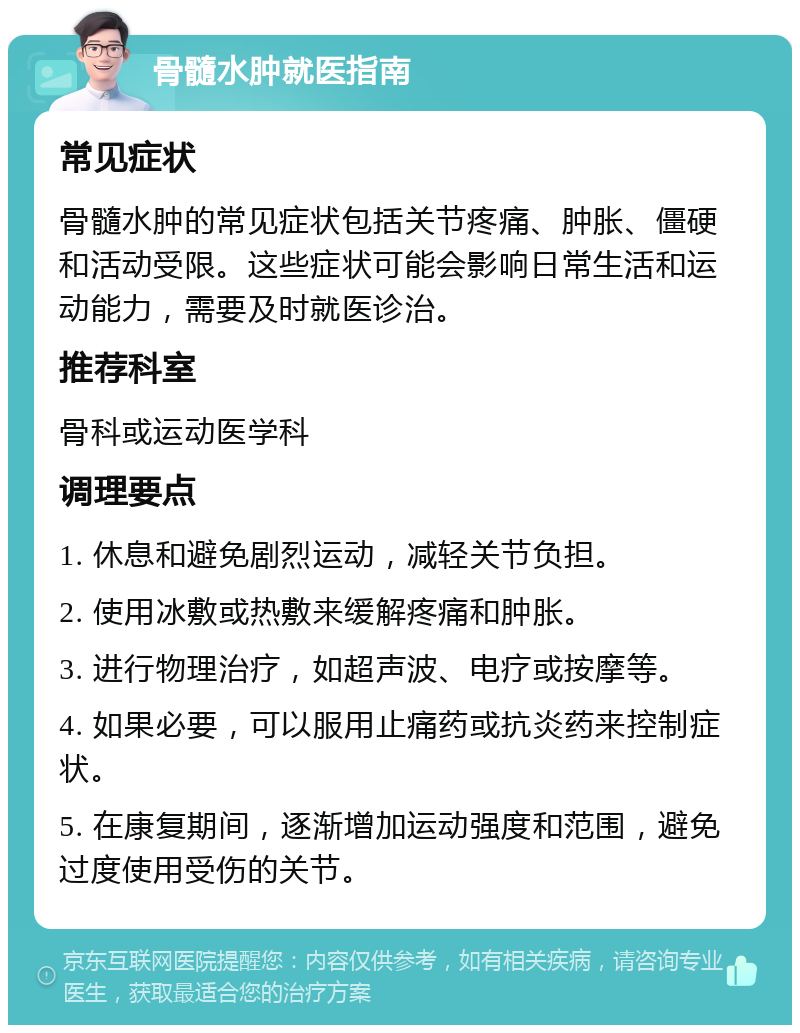 骨髓水肿就医指南 常见症状 骨髓水肿的常见症状包括关节疼痛、肿胀、僵硬和活动受限。这些症状可能会影响日常生活和运动能力，需要及时就医诊治。 推荐科室 骨科或运动医学科 调理要点 1. 休息和避免剧烈运动，减轻关节负担。 2. 使用冰敷或热敷来缓解疼痛和肿胀。 3. 进行物理治疗，如超声波、电疗或按摩等。 4. 如果必要，可以服用止痛药或抗炎药来控制症状。 5. 在康复期间，逐渐增加运动强度和范围，避免过度使用受伤的关节。