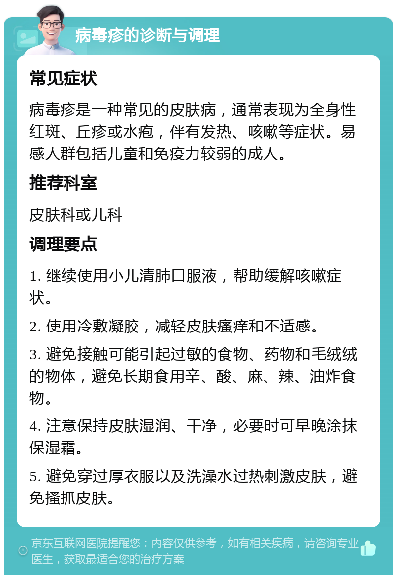 病毒疹的诊断与调理 常见症状 病毒疹是一种常见的皮肤病，通常表现为全身性红斑、丘疹或水疱，伴有发热、咳嗽等症状。易感人群包括儿童和免疫力较弱的成人。 推荐科室 皮肤科或儿科 调理要点 1. 继续使用小儿清肺口服液，帮助缓解咳嗽症状。 2. 使用冷敷凝胶，减轻皮肤瘙痒和不适感。 3. 避免接触可能引起过敏的食物、药物和毛绒绒的物体，避免长期食用辛、酸、麻、辣、油炸食物。 4. 注意保持皮肤湿润、干净，必要时可早晚涂抹保湿霜。 5. 避免穿过厚衣服以及洗澡水过热刺激皮肤，避免搔抓皮肤。