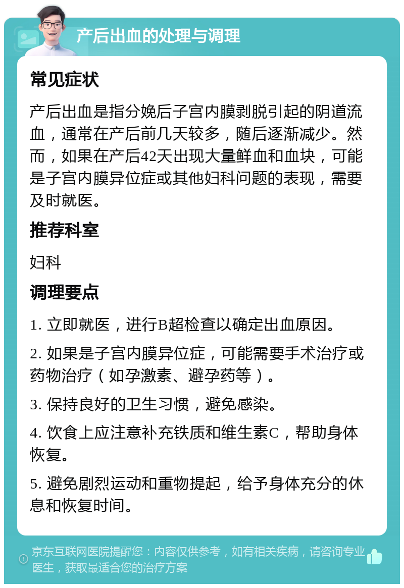 产后出血的处理与调理 常见症状 产后出血是指分娩后子宫内膜剥脱引起的阴道流血，通常在产后前几天较多，随后逐渐减少。然而，如果在产后42天出现大量鲜血和血块，可能是子宫内膜异位症或其他妇科问题的表现，需要及时就医。 推荐科室 妇科 调理要点 1. 立即就医，进行B超检查以确定出血原因。 2. 如果是子宫内膜异位症，可能需要手术治疗或药物治疗（如孕激素、避孕药等）。 3. 保持良好的卫生习惯，避免感染。 4. 饮食上应注意补充铁质和维生素C，帮助身体恢复。 5. 避免剧烈运动和重物提起，给予身体充分的休息和恢复时间。