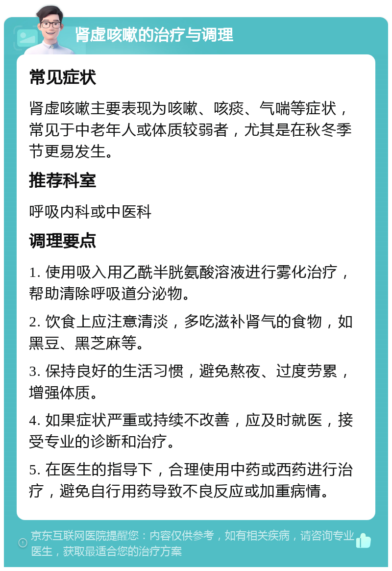 肾虚咳嗽的治疗与调理 常见症状 肾虚咳嗽主要表现为咳嗽、咳痰、气喘等症状，常见于中老年人或体质较弱者，尤其是在秋冬季节更易发生。 推荐科室 呼吸内科或中医科 调理要点 1. 使用吸入用乙酰半胱氨酸溶液进行雾化治疗，帮助清除呼吸道分泌物。 2. 饮食上应注意清淡，多吃滋补肾气的食物，如黑豆、黑芝麻等。 3. 保持良好的生活习惯，避免熬夜、过度劳累，增强体质。 4. 如果症状严重或持续不改善，应及时就医，接受专业的诊断和治疗。 5. 在医生的指导下，合理使用中药或西药进行治疗，避免自行用药导致不良反应或加重病情。