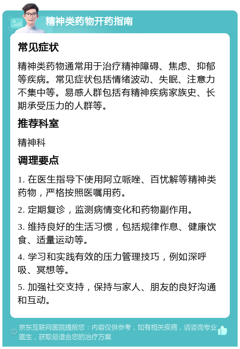 精神类药物开药指南 常见症状 精神类药物通常用于治疗精神障碍、焦虑、抑郁等疾病。常见症状包括情绪波动、失眠、注意力不集中等。易感人群包括有精神疾病家族史、长期承受压力的人群等。 推荐科室 精神科 调理要点 1. 在医生指导下使用阿立哌唑、百忧解等精神类药物，严格按照医嘱用药。 2. 定期复诊，监测病情变化和药物副作用。 3. 维持良好的生活习惯，包括规律作息、健康饮食、适量运动等。 4. 学习和实践有效的压力管理技巧，例如深呼吸、冥想等。 5. 加强社交支持，保持与家人、朋友的良好沟通和互动。