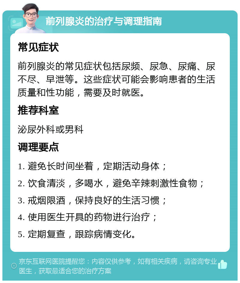 前列腺炎的治疗与调理指南 常见症状 前列腺炎的常见症状包括尿频、尿急、尿痛、尿不尽、早泄等。这些症状可能会影响患者的生活质量和性功能，需要及时就医。 推荐科室 泌尿外科或男科 调理要点 1. 避免长时间坐着，定期活动身体； 2. 饮食清淡，多喝水，避免辛辣刺激性食物； 3. 戒烟限酒，保持良好的生活习惯； 4. 使用医生开具的药物进行治疗； 5. 定期复查，跟踪病情变化。