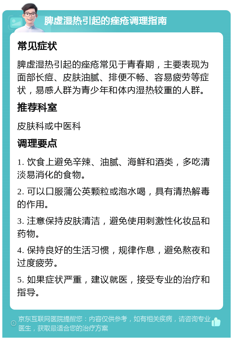 脾虚湿热引起的痤疮调理指南 常见症状 脾虚湿热引起的痤疮常见于青春期，主要表现为面部长痘、皮肤油腻、排便不畅、容易疲劳等症状，易感人群为青少年和体内湿热较重的人群。 推荐科室 皮肤科或中医科 调理要点 1. 饮食上避免辛辣、油腻、海鲜和酒类，多吃清淡易消化的食物。 2. 可以口服蒲公英颗粒或泡水喝，具有清热解毒的作用。 3. 注意保持皮肤清洁，避免使用刺激性化妆品和药物。 4. 保持良好的生活习惯，规律作息，避免熬夜和过度疲劳。 5. 如果症状严重，建议就医，接受专业的治疗和指导。