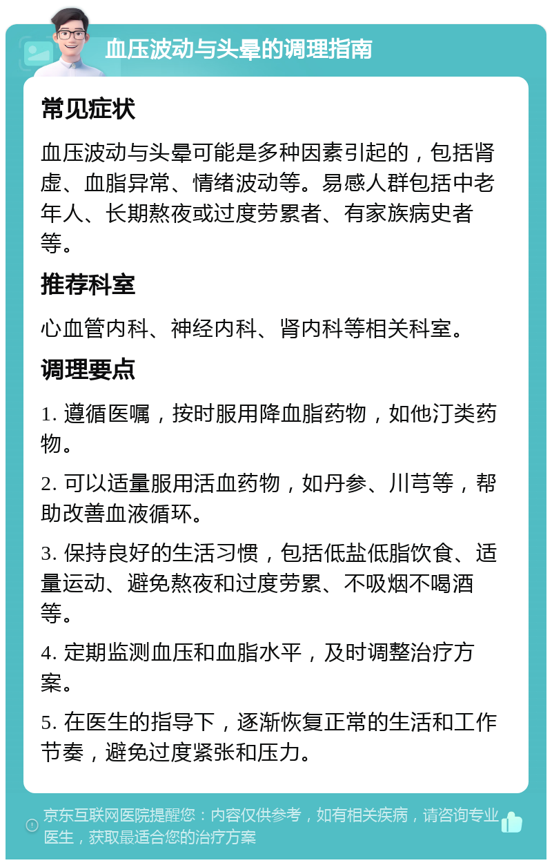 血压波动与头晕的调理指南 常见症状 血压波动与头晕可能是多种因素引起的，包括肾虚、血脂异常、情绪波动等。易感人群包括中老年人、长期熬夜或过度劳累者、有家族病史者等。 推荐科室 心血管内科、神经内科、肾内科等相关科室。 调理要点 1. 遵循医嘱，按时服用降血脂药物，如他汀类药物。 2. 可以适量服用活血药物，如丹参、川芎等，帮助改善血液循环。 3. 保持良好的生活习惯，包括低盐低脂饮食、适量运动、避免熬夜和过度劳累、不吸烟不喝酒等。 4. 定期监测血压和血脂水平，及时调整治疗方案。 5. 在医生的指导下，逐渐恢复正常的生活和工作节奏，避免过度紧张和压力。