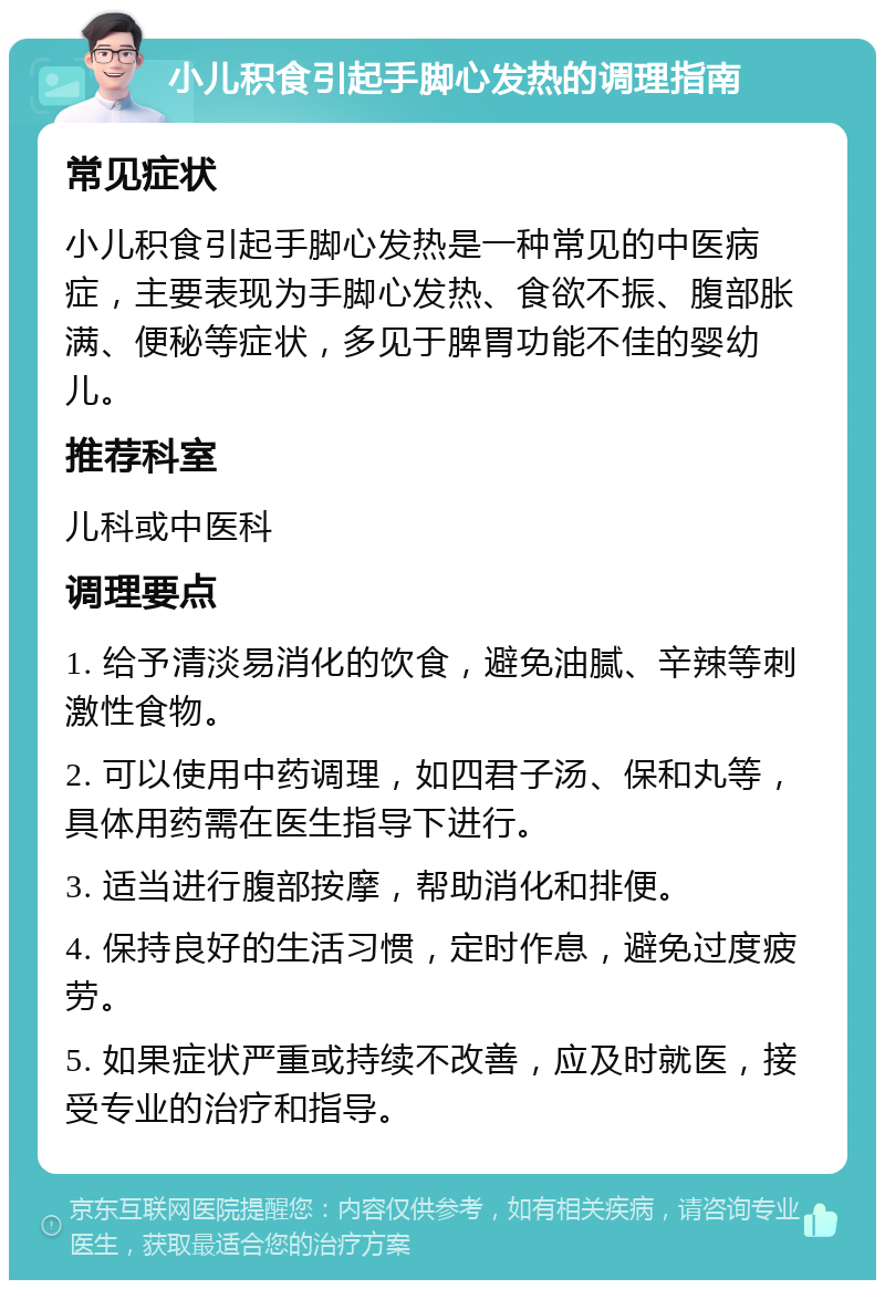 小儿积食引起手脚心发热的调理指南 常见症状 小儿积食引起手脚心发热是一种常见的中医病症，主要表现为手脚心发热、食欲不振、腹部胀满、便秘等症状，多见于脾胃功能不佳的婴幼儿。 推荐科室 儿科或中医科 调理要点 1. 给予清淡易消化的饮食，避免油腻、辛辣等刺激性食物。 2. 可以使用中药调理，如四君子汤、保和丸等，具体用药需在医生指导下进行。 3. 适当进行腹部按摩，帮助消化和排便。 4. 保持良好的生活习惯，定时作息，避免过度疲劳。 5. 如果症状严重或持续不改善，应及时就医，接受专业的治疗和指导。