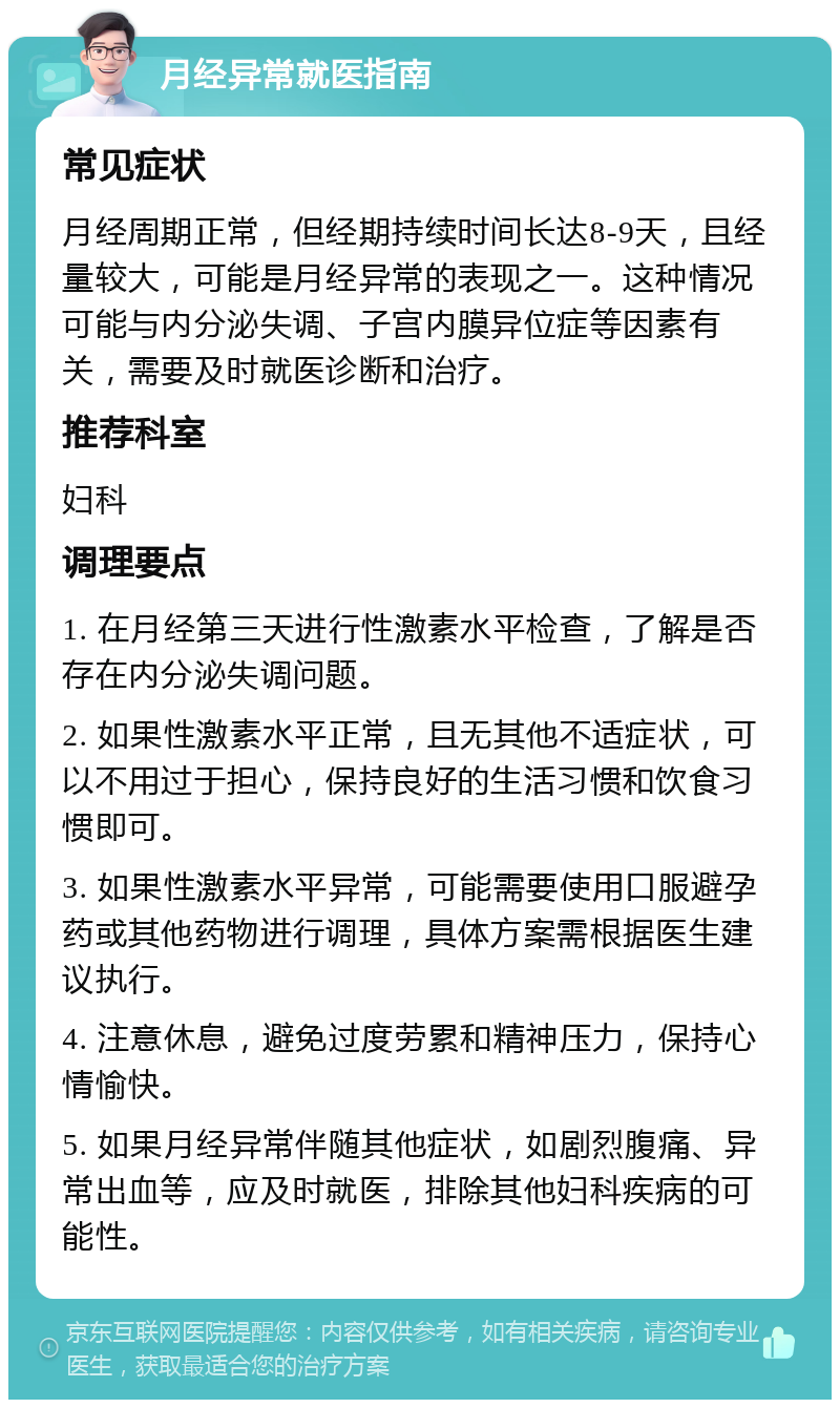 月经异常就医指南 常见症状 月经周期正常，但经期持续时间长达8-9天，且经量较大，可能是月经异常的表现之一。这种情况可能与内分泌失调、子宫内膜异位症等因素有关，需要及时就医诊断和治疗。 推荐科室 妇科 调理要点 1. 在月经第三天进行性激素水平检查，了解是否存在内分泌失调问题。 2. 如果性激素水平正常，且无其他不适症状，可以不用过于担心，保持良好的生活习惯和饮食习惯即可。 3. 如果性激素水平异常，可能需要使用口服避孕药或其他药物进行调理，具体方案需根据医生建议执行。 4. 注意休息，避免过度劳累和精神压力，保持心情愉快。 5. 如果月经异常伴随其他症状，如剧烈腹痛、异常出血等，应及时就医，排除其他妇科疾病的可能性。