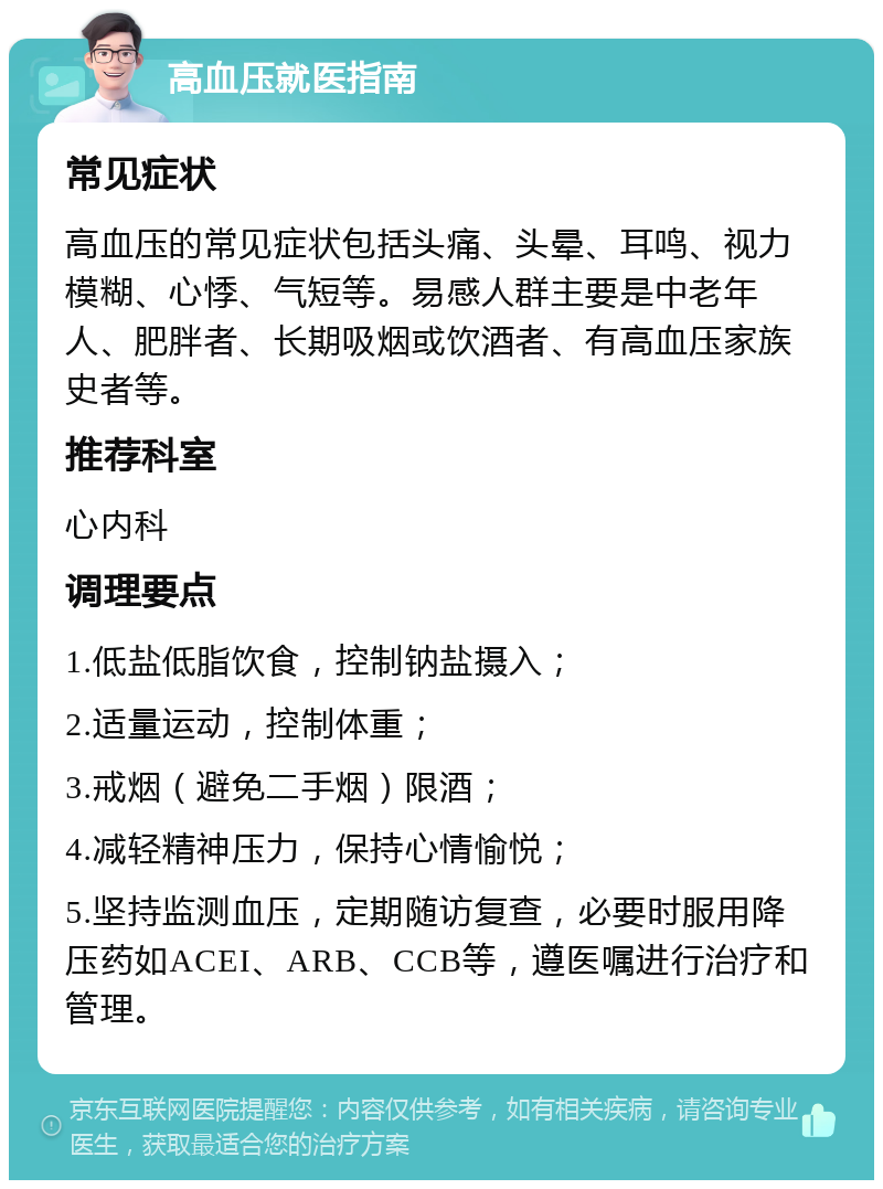 高血压就医指南 常见症状 高血压的常见症状包括头痛、头晕、耳鸣、视力模糊、心悸、气短等。易感人群主要是中老年人、肥胖者、长期吸烟或饮酒者、有高血压家族史者等。 推荐科室 心内科 调理要点 1.低盐低脂饮食，控制钠盐摄入； 2.适量运动，控制体重； 3.戒烟（避免二手烟）限酒； 4.减轻精神压力，保持心情愉悦； 5.坚持监测血压，定期随访复查，必要时服用降压药如ACEI、ARB、CCB等，遵医嘱进行治疗和管理。