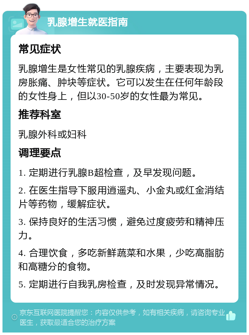 乳腺增生就医指南 常见症状 乳腺增生是女性常见的乳腺疾病，主要表现为乳房胀痛、肿块等症状。它可以发生在任何年龄段的女性身上，但以30-50岁的女性最为常见。 推荐科室 乳腺外科或妇科 调理要点 1. 定期进行乳腺B超检查，及早发现问题。 2. 在医生指导下服用逍遥丸、小金丸或红金消结片等药物，缓解症状。 3. 保持良好的生活习惯，避免过度疲劳和精神压力。 4. 合理饮食，多吃新鲜蔬菜和水果，少吃高脂肪和高糖分的食物。 5. 定期进行自我乳房检查，及时发现异常情况。