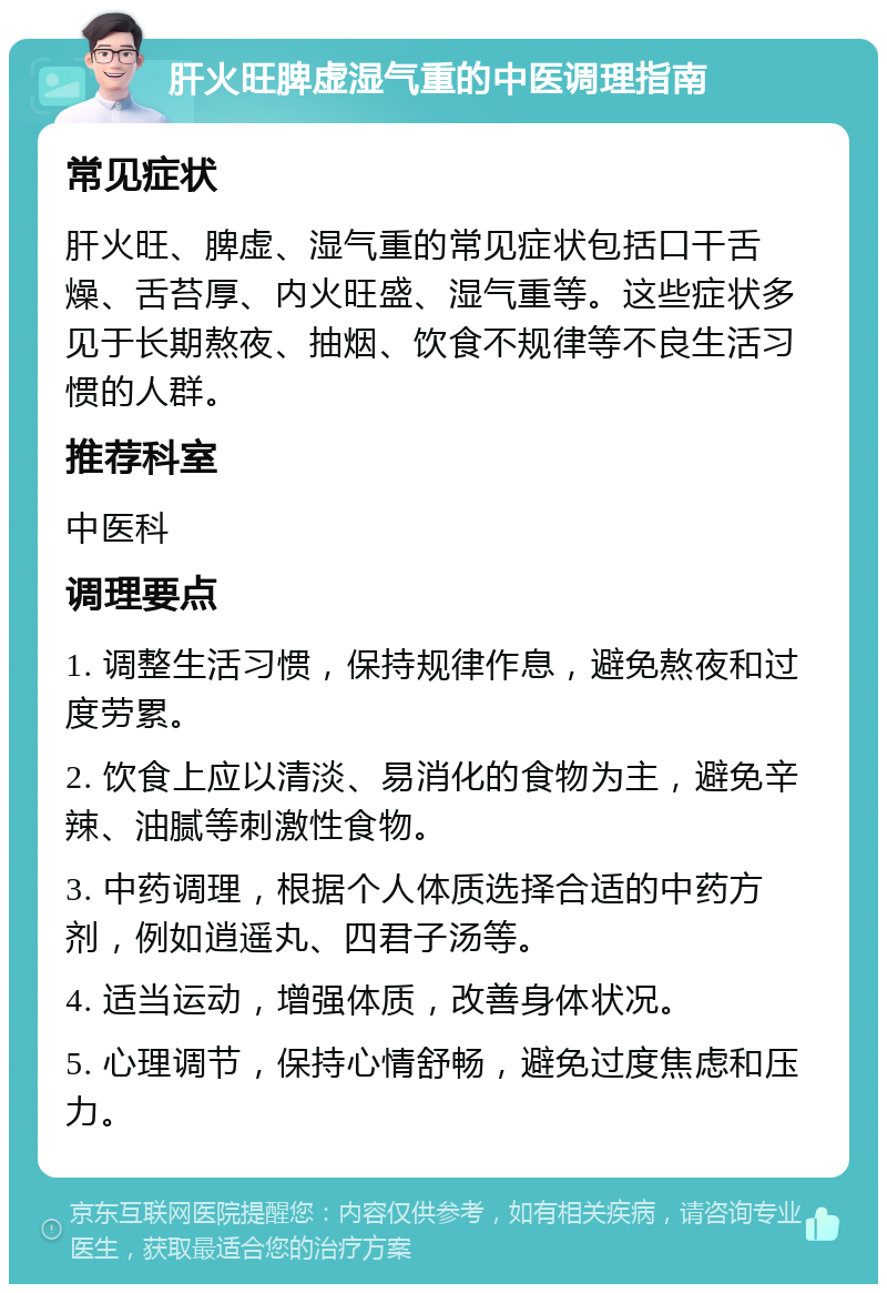 肝火旺脾虚湿气重的中医调理指南 常见症状 肝火旺、脾虚、湿气重的常见症状包括口干舌燥、舌苔厚、内火旺盛、湿气重等。这些症状多见于长期熬夜、抽烟、饮食不规律等不良生活习惯的人群。 推荐科室 中医科 调理要点 1. 调整生活习惯，保持规律作息，避免熬夜和过度劳累。 2. 饮食上应以清淡、易消化的食物为主，避免辛辣、油腻等刺激性食物。 3. 中药调理，根据个人体质选择合适的中药方剂，例如逍遥丸、四君子汤等。 4. 适当运动，增强体质，改善身体状况。 5. 心理调节，保持心情舒畅，避免过度焦虑和压力。