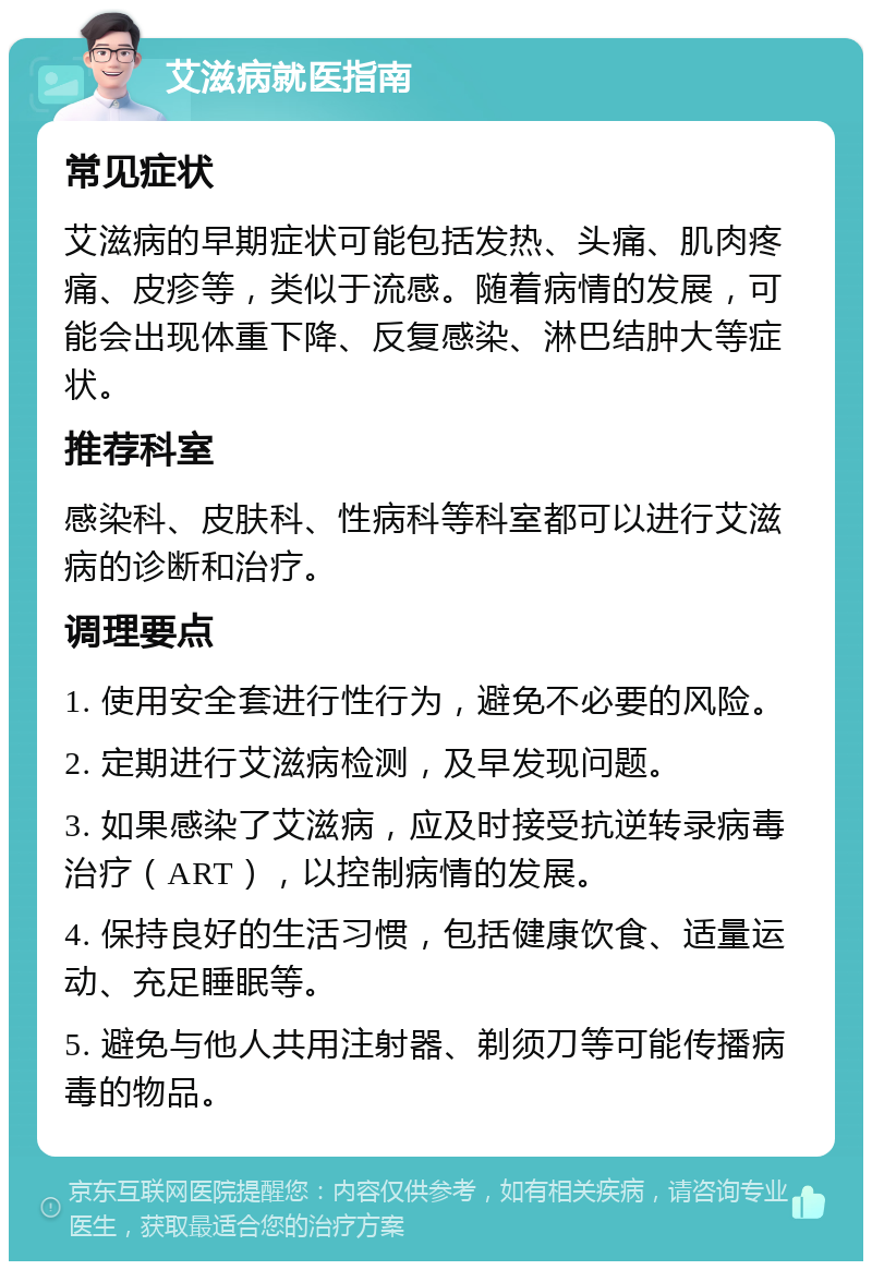 艾滋病就医指南 常见症状 艾滋病的早期症状可能包括发热、头痛、肌肉疼痛、皮疹等，类似于流感。随着病情的发展，可能会出现体重下降、反复感染、淋巴结肿大等症状。 推荐科室 感染科、皮肤科、性病科等科室都可以进行艾滋病的诊断和治疗。 调理要点 1. 使用安全套进行性行为，避免不必要的风险。 2. 定期进行艾滋病检测，及早发现问题。 3. 如果感染了艾滋病，应及时接受抗逆转录病毒治疗（ART），以控制病情的发展。 4. 保持良好的生活习惯，包括健康饮食、适量运动、充足睡眠等。 5. 避免与他人共用注射器、剃须刀等可能传播病毒的物品。