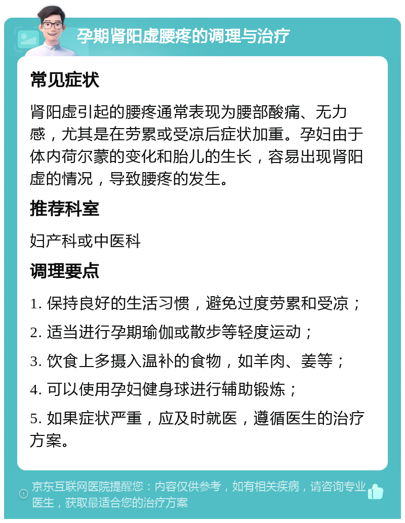 孕期肾阳虚腰疼的调理与治疗 常见症状 肾阳虚引起的腰疼通常表现为腰部酸痛、无力感，尤其是在劳累或受凉后症状加重。孕妇由于体内荷尔蒙的变化和胎儿的生长，容易出现肾阳虚的情况，导致腰疼的发生。 推荐科室 妇产科或中医科 调理要点 1. 保持良好的生活习惯，避免过度劳累和受凉； 2. 适当进行孕期瑜伽或散步等轻度运动； 3. 饮食上多摄入温补的食物，如羊肉、姜等； 4. 可以使用孕妇健身球进行辅助锻炼； 5. 如果症状严重，应及时就医，遵循医生的治疗方案。