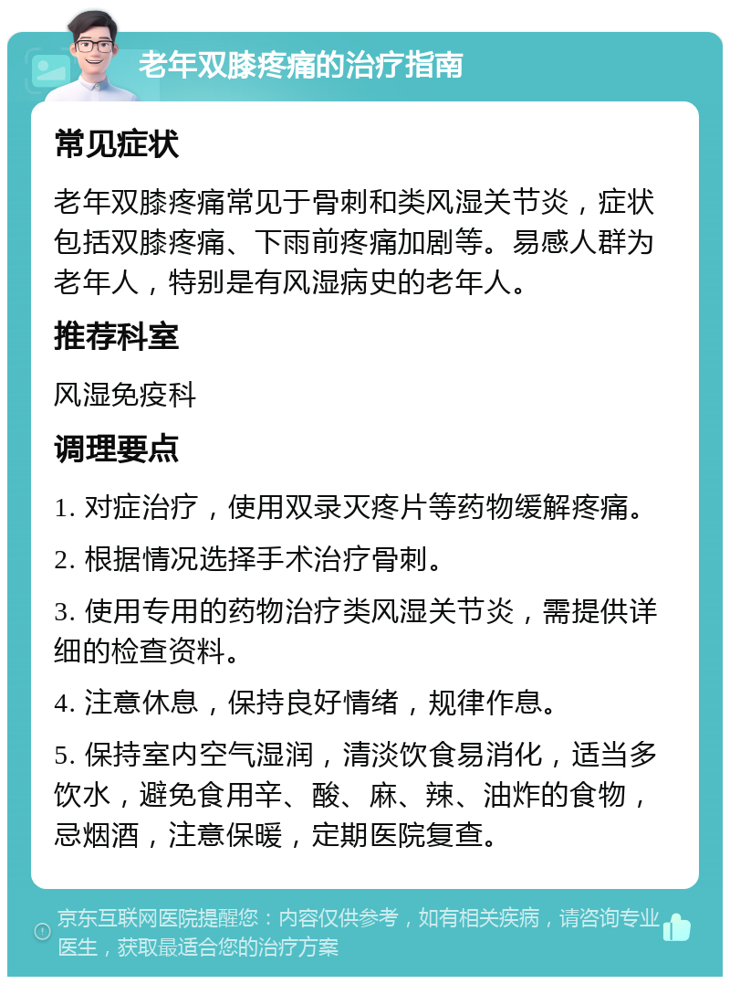 老年双膝疼痛的治疗指南 常见症状 老年双膝疼痛常见于骨刺和类风湿关节炎，症状包括双膝疼痛、下雨前疼痛加剧等。易感人群为老年人，特别是有风湿病史的老年人。 推荐科室 风湿免疫科 调理要点 1. 对症治疗，使用双录灭疼片等药物缓解疼痛。 2. 根据情况选择手术治疗骨刺。 3. 使用专用的药物治疗类风湿关节炎，需提供详细的检查资料。 4. 注意休息，保持良好情绪，规律作息。 5. 保持室内空气湿润，清淡饮食易消化，适当多饮水，避免食用辛、酸、麻、辣、油炸的食物，忌烟酒，注意保暖，定期医院复查。