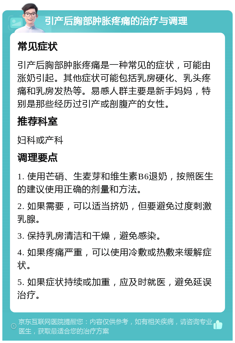 引产后胸部肿胀疼痛的治疗与调理 常见症状 引产后胸部肿胀疼痛是一种常见的症状，可能由涨奶引起。其他症状可能包括乳房硬化、乳头疼痛和乳房发热等。易感人群主要是新手妈妈，特别是那些经历过引产或剖腹产的女性。 推荐科室 妇科或产科 调理要点 1. 使用芒硝、生麦芽和维生素B6退奶，按照医生的建议使用正确的剂量和方法。 2. 如果需要，可以适当挤奶，但要避免过度刺激乳腺。 3. 保持乳房清洁和干燥，避免感染。 4. 如果疼痛严重，可以使用冷敷或热敷来缓解症状。 5. 如果症状持续或加重，应及时就医，避免延误治疗。