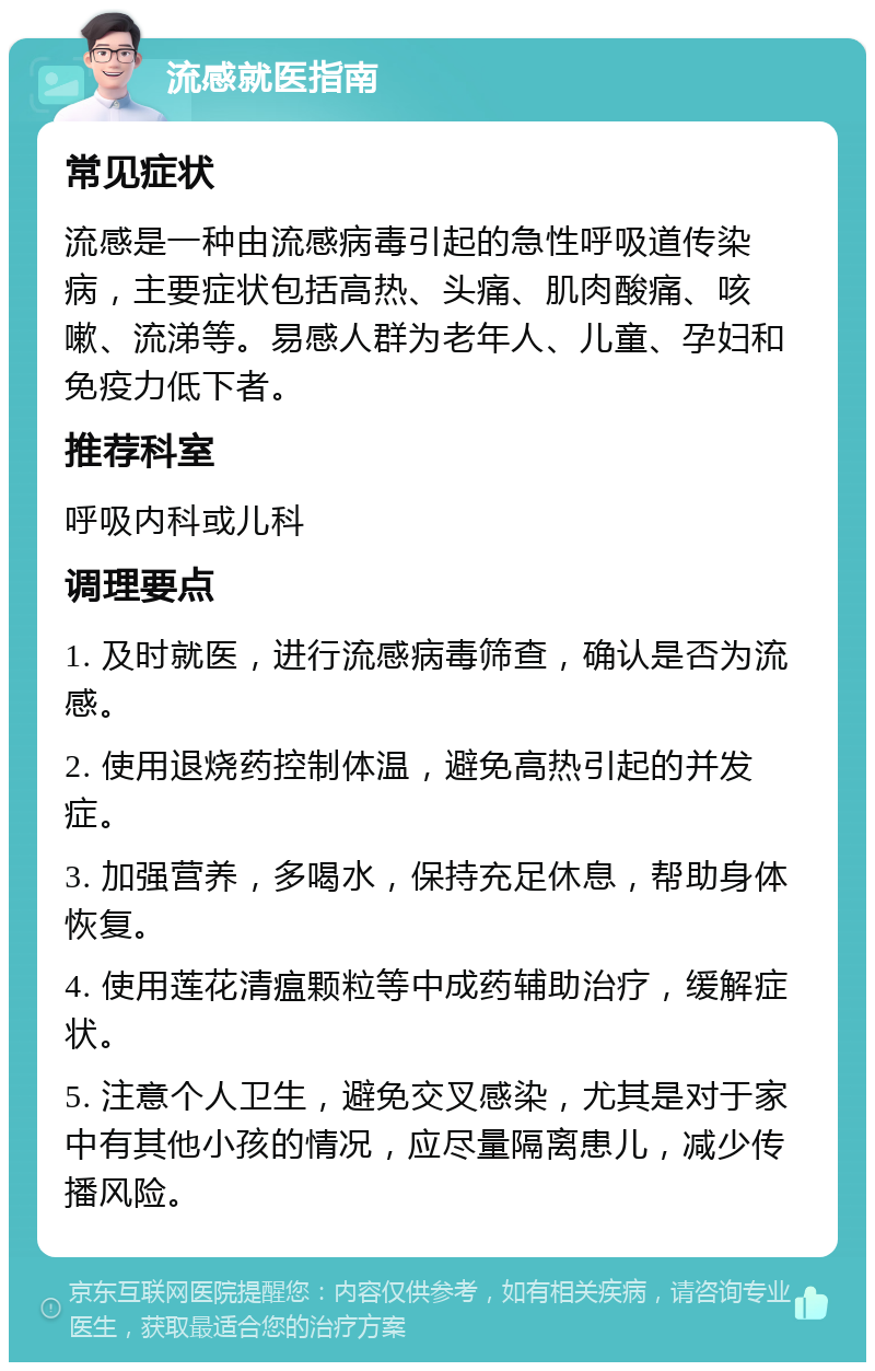 流感就医指南 常见症状 流感是一种由流感病毒引起的急性呼吸道传染病，主要症状包括高热、头痛、肌肉酸痛、咳嗽、流涕等。易感人群为老年人、儿童、孕妇和免疫力低下者。 推荐科室 呼吸内科或儿科 调理要点 1. 及时就医，进行流感病毒筛查，确认是否为流感。 2. 使用退烧药控制体温，避免高热引起的并发症。 3. 加强营养，多喝水，保持充足休息，帮助身体恢复。 4. 使用莲花清瘟颗粒等中成药辅助治疗，缓解症状。 5. 注意个人卫生，避免交叉感染，尤其是对于家中有其他小孩的情况，应尽量隔离患儿，减少传播风险。