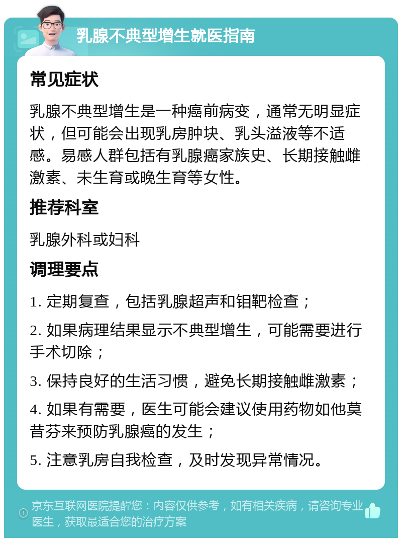 乳腺不典型增生就医指南 常见症状 乳腺不典型增生是一种癌前病变，通常无明显症状，但可能会出现乳房肿块、乳头溢液等不适感。易感人群包括有乳腺癌家族史、长期接触雌激素、未生育或晚生育等女性。 推荐科室 乳腺外科或妇科 调理要点 1. 定期复查，包括乳腺超声和钼靶检查； 2. 如果病理结果显示不典型增生，可能需要进行手术切除； 3. 保持良好的生活习惯，避免长期接触雌激素； 4. 如果有需要，医生可能会建议使用药物如他莫昔芬来预防乳腺癌的发生； 5. 注意乳房自我检查，及时发现异常情况。