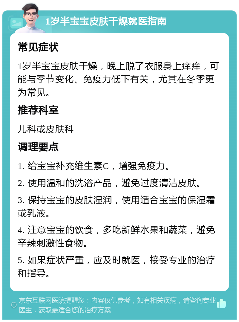 1岁半宝宝皮肤干燥就医指南 常见症状 1岁半宝宝皮肤干燥，晚上脱了衣服身上痒痒，可能与季节变化、免疫力低下有关，尤其在冬季更为常见。 推荐科室 儿科或皮肤科 调理要点 1. 给宝宝补充维生素C，增强免疫力。 2. 使用温和的洗浴产品，避免过度清洁皮肤。 3. 保持宝宝的皮肤湿润，使用适合宝宝的保湿霜或乳液。 4. 注意宝宝的饮食，多吃新鲜水果和蔬菜，避免辛辣刺激性食物。 5. 如果症状严重，应及时就医，接受专业的治疗和指导。