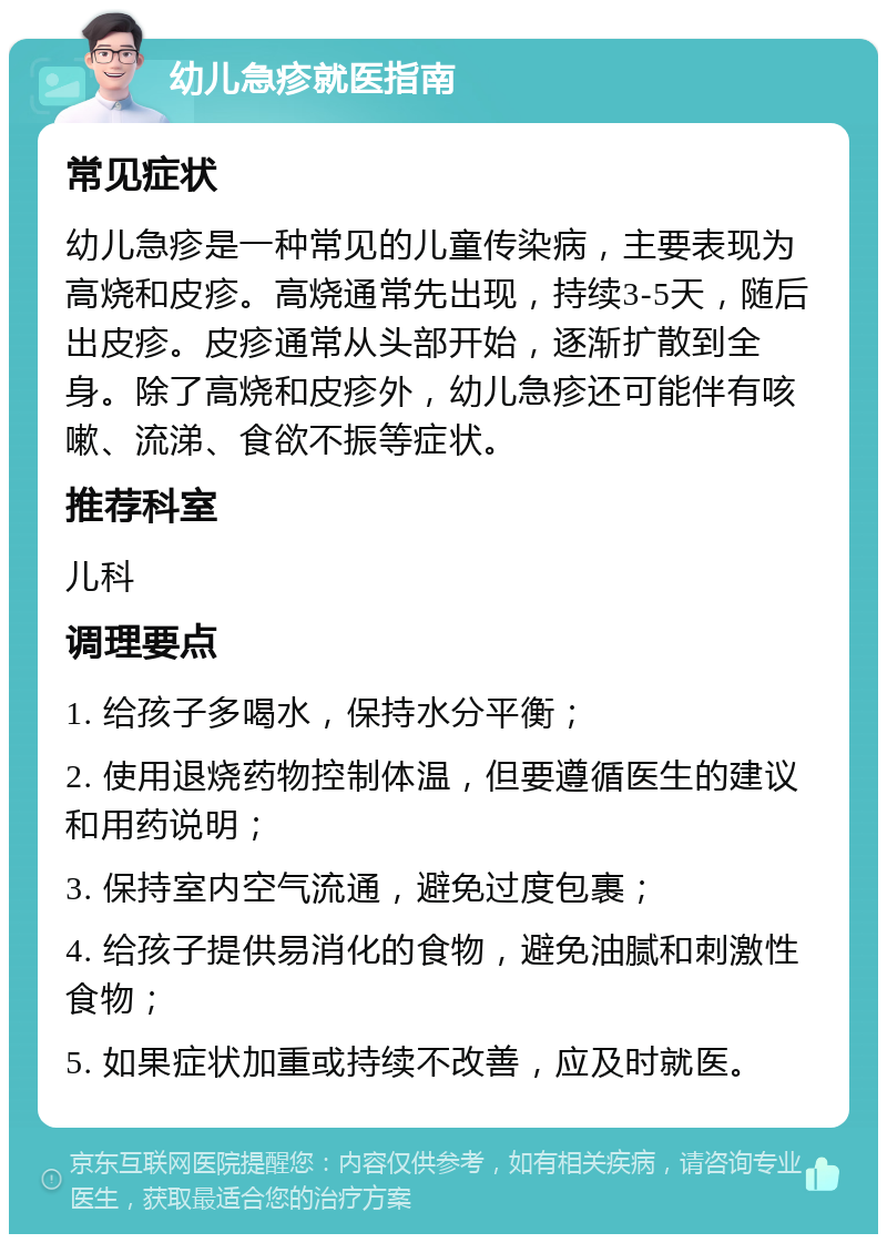 幼儿急疹就医指南 常见症状 幼儿急疹是一种常见的儿童传染病，主要表现为高烧和皮疹。高烧通常先出现，持续3-5天，随后出皮疹。皮疹通常从头部开始，逐渐扩散到全身。除了高烧和皮疹外，幼儿急疹还可能伴有咳嗽、流涕、食欲不振等症状。 推荐科室 儿科 调理要点 1. 给孩子多喝水，保持水分平衡； 2. 使用退烧药物控制体温，但要遵循医生的建议和用药说明； 3. 保持室内空气流通，避免过度包裹； 4. 给孩子提供易消化的食物，避免油腻和刺激性食物； 5. 如果症状加重或持续不改善，应及时就医。