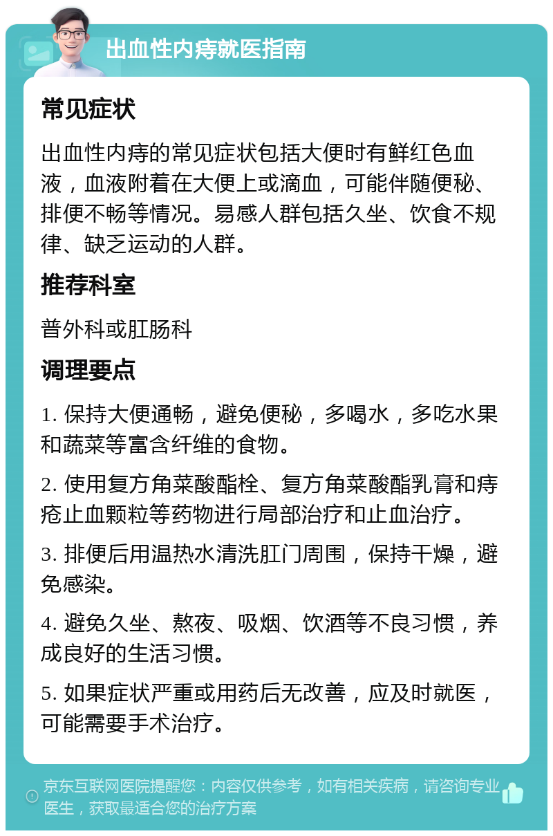 出血性内痔就医指南 常见症状 出血性内痔的常见症状包括大便时有鲜红色血液，血液附着在大便上或滴血，可能伴随便秘、排便不畅等情况。易感人群包括久坐、饮食不规律、缺乏运动的人群。 推荐科室 普外科或肛肠科 调理要点 1. 保持大便通畅，避免便秘，多喝水，多吃水果和蔬菜等富含纤维的食物。 2. 使用复方角菜酸酯栓、复方角菜酸酯乳膏和痔疮止血颗粒等药物进行局部治疗和止血治疗。 3. 排便后用温热水清洗肛门周围，保持干燥，避免感染。 4. 避免久坐、熬夜、吸烟、饮酒等不良习惯，养成良好的生活习惯。 5. 如果症状严重或用药后无改善，应及时就医，可能需要手术治疗。