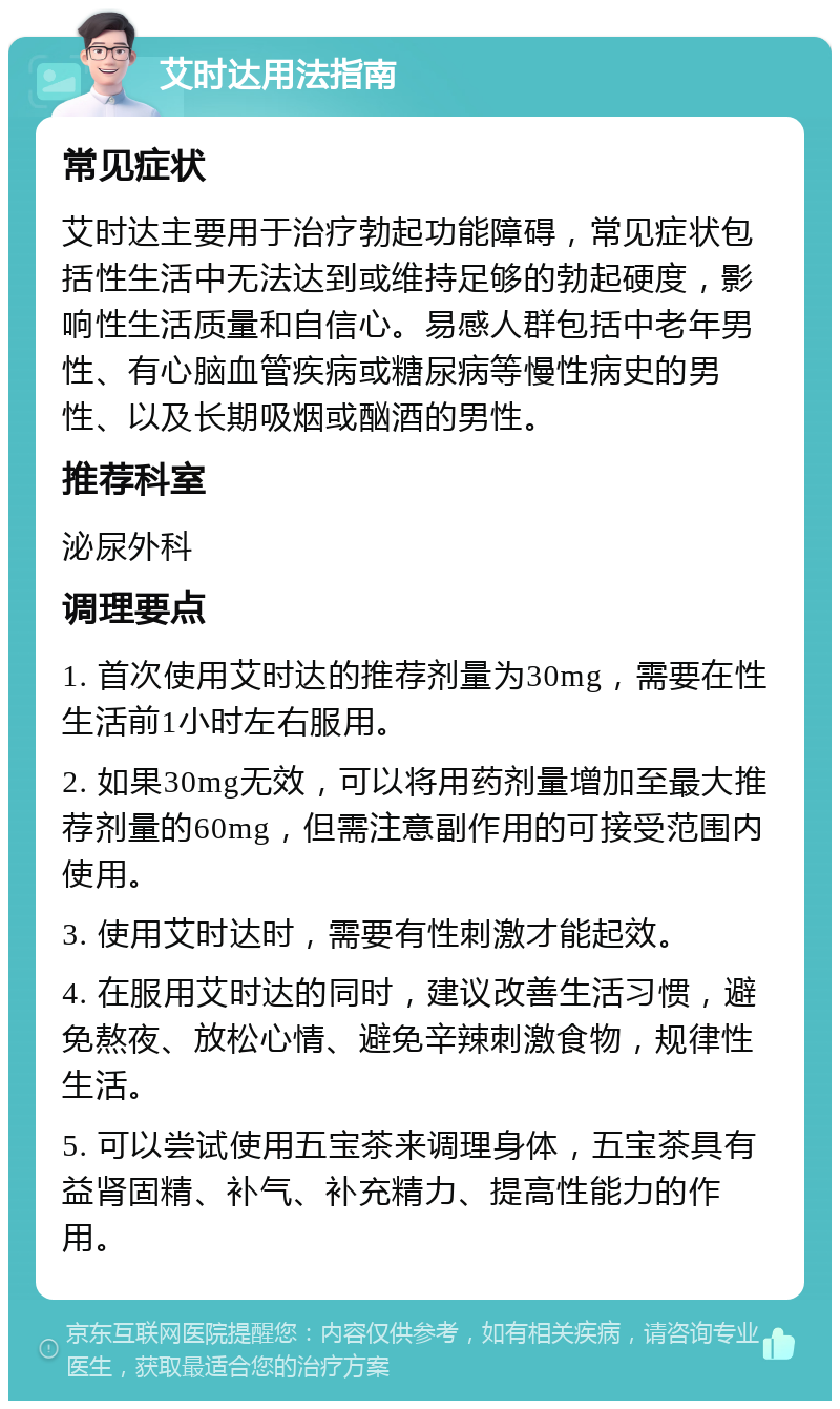 艾时达用法指南 常见症状 艾时达主要用于治疗勃起功能障碍，常见症状包括性生活中无法达到或维持足够的勃起硬度，影响性生活质量和自信心。易感人群包括中老年男性、有心脑血管疾病或糖尿病等慢性病史的男性、以及长期吸烟或酗酒的男性。 推荐科室 泌尿外科 调理要点 1. 首次使用艾时达的推荐剂量为30mg，需要在性生活前1小时左右服用。 2. 如果30mg无效，可以将用药剂量增加至最大推荐剂量的60mg，但需注意副作用的可接受范围内使用。 3. 使用艾时达时，需要有性刺激才能起效。 4. 在服用艾时达的同时，建议改善生活习惯，避免熬夜、放松心情、避免辛辣刺激食物，规律性生活。 5. 可以尝试使用五宝茶来调理身体，五宝茶具有益肾固精、补气、补充精力、提高性能力的作用。