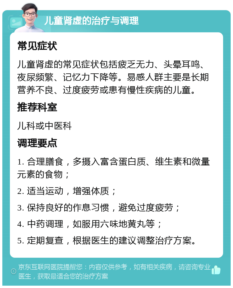 儿童肾虚的治疗与调理 常见症状 儿童肾虚的常见症状包括疲乏无力、头晕耳鸣、夜尿频繁、记忆力下降等。易感人群主要是长期营养不良、过度疲劳或患有慢性疾病的儿童。 推荐科室 儿科或中医科 调理要点 1. 合理膳食，多摄入富含蛋白质、维生素和微量元素的食物； 2. 适当运动，增强体质； 3. 保持良好的作息习惯，避免过度疲劳； 4. 中药调理，如服用六味地黄丸等； 5. 定期复查，根据医生的建议调整治疗方案。