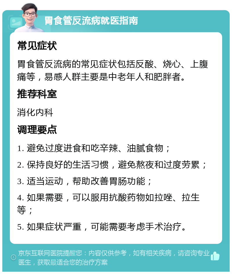 胃食管反流病就医指南 常见症状 胃食管反流病的常见症状包括反酸、烧心、上腹痛等，易感人群主要是中老年人和肥胖者。 推荐科室 消化内科 调理要点 1. 避免过度进食和吃辛辣、油腻食物； 2. 保持良好的生活习惯，避免熬夜和过度劳累； 3. 适当运动，帮助改善胃肠功能； 4. 如果需要，可以服用抗酸药物如拉唑、拉生等； 5. 如果症状严重，可能需要考虑手术治疗。