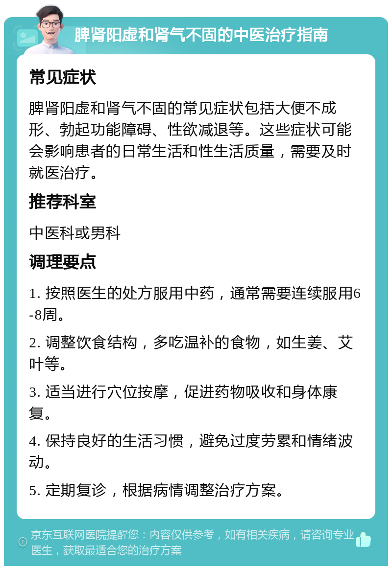 脾肾阳虚和肾气不固的中医治疗指南 常见症状 脾肾阳虚和肾气不固的常见症状包括大便不成形、勃起功能障碍、性欲减退等。这些症状可能会影响患者的日常生活和性生活质量，需要及时就医治疗。 推荐科室 中医科或男科 调理要点 1. 按照医生的处方服用中药，通常需要连续服用6-8周。 2. 调整饮食结构，多吃温补的食物，如生姜、艾叶等。 3. 适当进行穴位按摩，促进药物吸收和身体康复。 4. 保持良好的生活习惯，避免过度劳累和情绪波动。 5. 定期复诊，根据病情调整治疗方案。