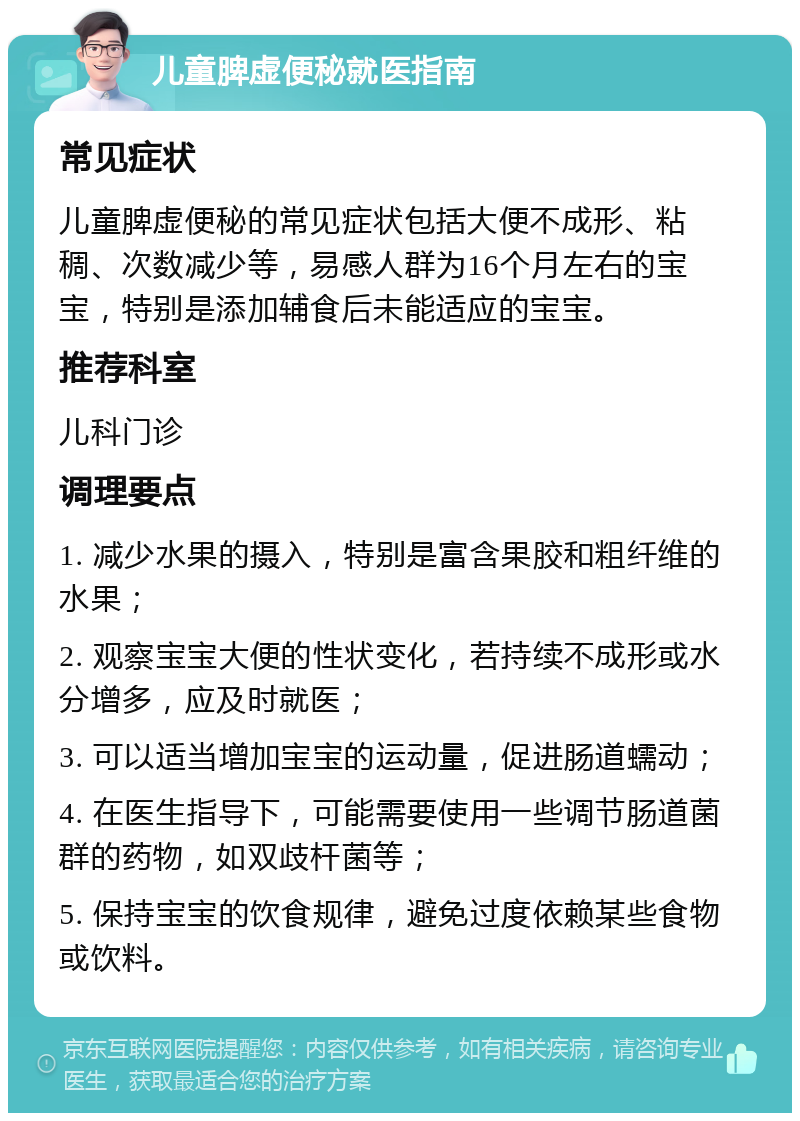 儿童脾虚便秘就医指南 常见症状 儿童脾虚便秘的常见症状包括大便不成形、粘稠、次数减少等，易感人群为16个月左右的宝宝，特别是添加辅食后未能适应的宝宝。 推荐科室 儿科门诊 调理要点 1. 减少水果的摄入，特别是富含果胶和粗纤维的水果； 2. 观察宝宝大便的性状变化，若持续不成形或水分增多，应及时就医； 3. 可以适当增加宝宝的运动量，促进肠道蠕动； 4. 在医生指导下，可能需要使用一些调节肠道菌群的药物，如双歧杆菌等； 5. 保持宝宝的饮食规律，避免过度依赖某些食物或饮料。