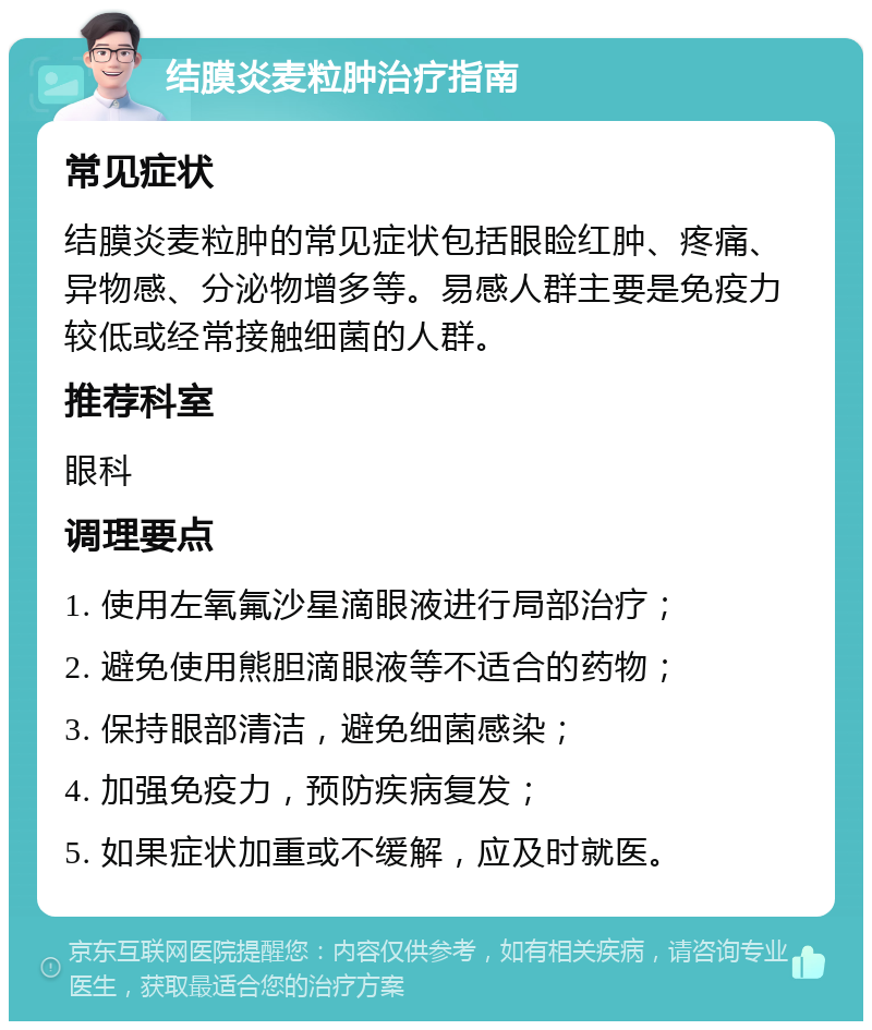 结膜炎麦粒肿治疗指南 常见症状 结膜炎麦粒肿的常见症状包括眼睑红肿、疼痛、异物感、分泌物增多等。易感人群主要是免疫力较低或经常接触细菌的人群。 推荐科室 眼科 调理要点 1. 使用左氧氟沙星滴眼液进行局部治疗； 2. 避免使用熊胆滴眼液等不适合的药物； 3. 保持眼部清洁，避免细菌感染； 4. 加强免疫力，预防疾病复发； 5. 如果症状加重或不缓解，应及时就医。