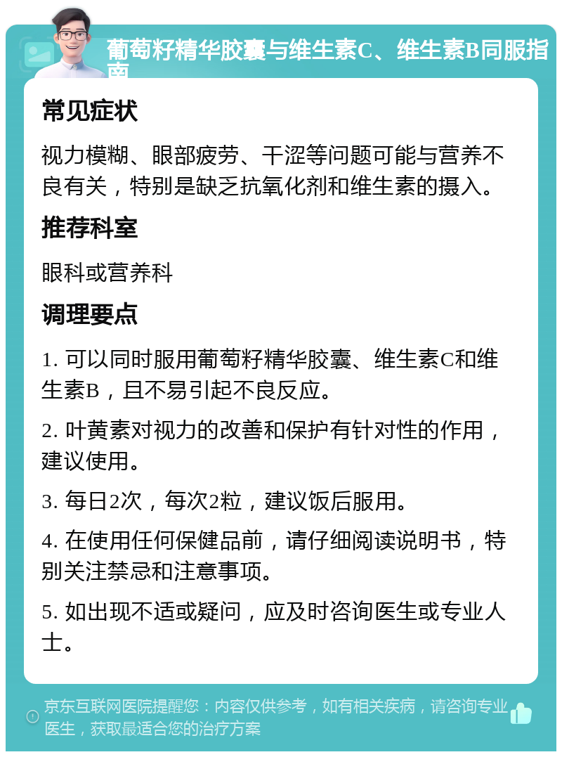 葡萄籽精华胶囊与维生素C、维生素B同服指南 常见症状 视力模糊、眼部疲劳、干涩等问题可能与营养不良有关，特别是缺乏抗氧化剂和维生素的摄入。 推荐科室 眼科或营养科 调理要点 1. 可以同时服用葡萄籽精华胶囊、维生素C和维生素B，且不易引起不良反应。 2. 叶黄素对视力的改善和保护有针对性的作用，建议使用。 3. 每日2次，每次2粒，建议饭后服用。 4. 在使用任何保健品前，请仔细阅读说明书，特别关注禁忌和注意事项。 5. 如出现不适或疑问，应及时咨询医生或专业人士。