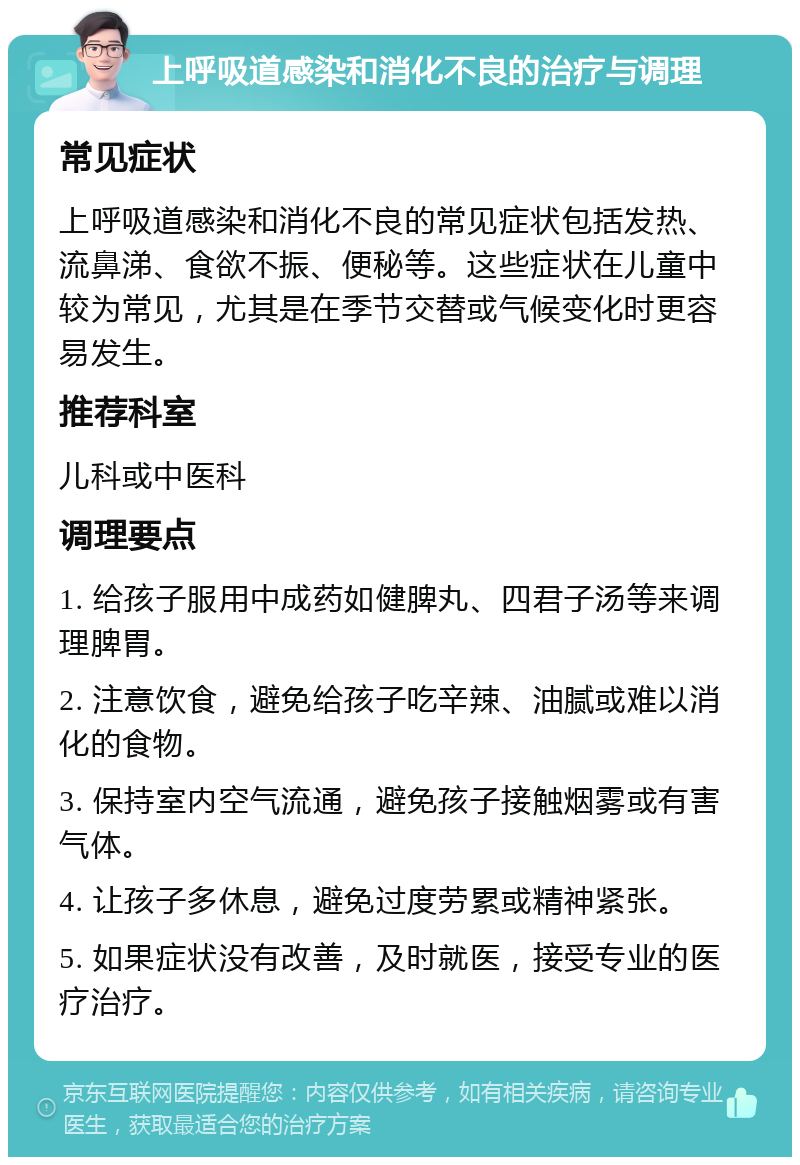 上呼吸道感染和消化不良的治疗与调理 常见症状 上呼吸道感染和消化不良的常见症状包括发热、流鼻涕、食欲不振、便秘等。这些症状在儿童中较为常见，尤其是在季节交替或气候变化时更容易发生。 推荐科室 儿科或中医科 调理要点 1. 给孩子服用中成药如健脾丸、四君子汤等来调理脾胃。 2. 注意饮食，避免给孩子吃辛辣、油腻或难以消化的食物。 3. 保持室内空气流通，避免孩子接触烟雾或有害气体。 4. 让孩子多休息，避免过度劳累或精神紧张。 5. 如果症状没有改善，及时就医，接受专业的医疗治疗。