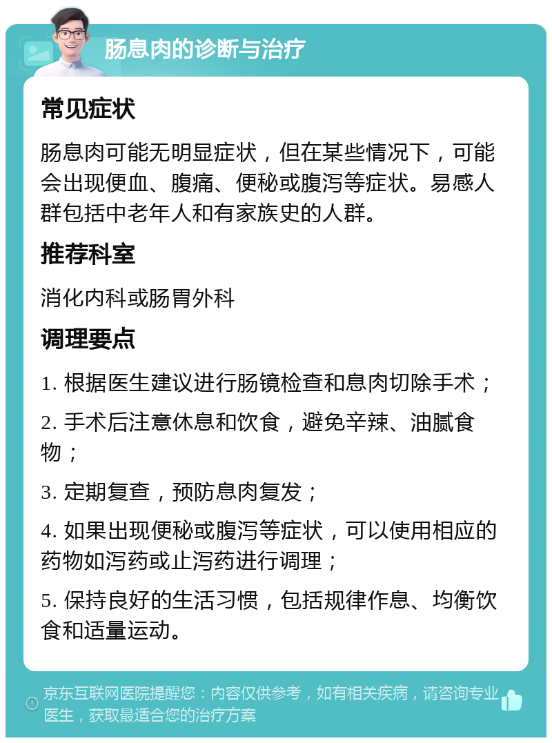 肠息肉的诊断与治疗 常见症状 肠息肉可能无明显症状，但在某些情况下，可能会出现便血、腹痛、便秘或腹泻等症状。易感人群包括中老年人和有家族史的人群。 推荐科室 消化内科或肠胃外科 调理要点 1. 根据医生建议进行肠镜检查和息肉切除手术； 2. 手术后注意休息和饮食，避免辛辣、油腻食物； 3. 定期复查，预防息肉复发； 4. 如果出现便秘或腹泻等症状，可以使用相应的药物如泻药或止泻药进行调理； 5. 保持良好的生活习惯，包括规律作息、均衡饮食和适量运动。