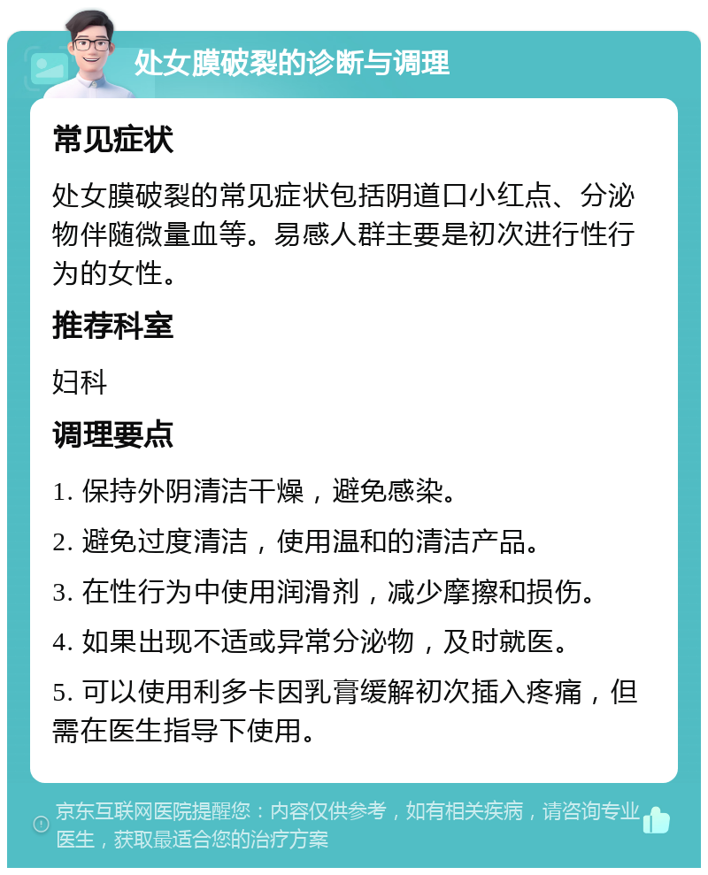 处女膜破裂的诊断与调理 常见症状 处女膜破裂的常见症状包括阴道口小红点、分泌物伴随微量血等。易感人群主要是初次进行性行为的女性。 推荐科室 妇科 调理要点 1. 保持外阴清洁干燥，避免感染。 2. 避免过度清洁，使用温和的清洁产品。 3. 在性行为中使用润滑剂，减少摩擦和损伤。 4. 如果出现不适或异常分泌物，及时就医。 5. 可以使用利多卡因乳膏缓解初次插入疼痛，但需在医生指导下使用。