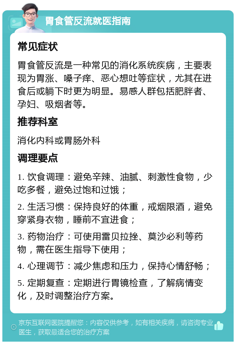 胃食管反流就医指南 常见症状 胃食管反流是一种常见的消化系统疾病，主要表现为胃涨、嗓子痒、恶心想吐等症状，尤其在进食后或躺下时更为明显。易感人群包括肥胖者、孕妇、吸烟者等。 推荐科室 消化内科或胃肠外科 调理要点 1. 饮食调理：避免辛辣、油腻、刺激性食物，少吃多餐，避免过饱和过饿； 2. 生活习惯：保持良好的体重，戒烟限酒，避免穿紧身衣物，睡前不宜进食； 3. 药物治疗：可使用雷贝拉挫、莫沙必利等药物，需在医生指导下使用； 4. 心理调节：减少焦虑和压力，保持心情舒畅； 5. 定期复查：定期进行胃镜检查，了解病情变化，及时调整治疗方案。