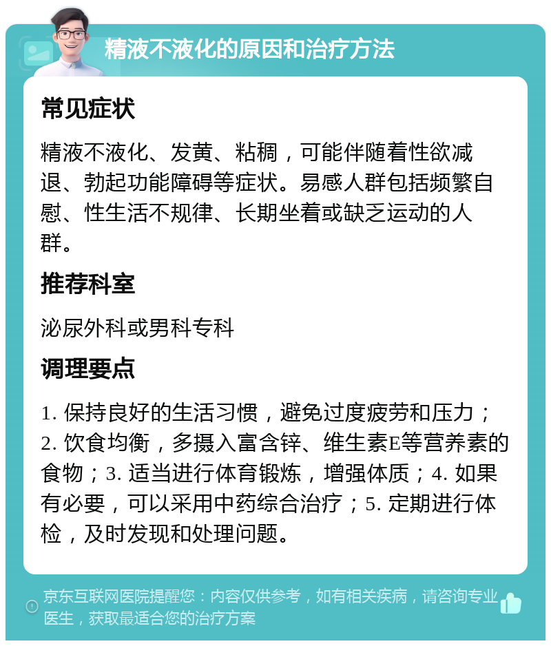 精液不液化的原因和治疗方法 常见症状 精液不液化、发黄、粘稠，可能伴随着性欲减退、勃起功能障碍等症状。易感人群包括频繁自慰、性生活不规律、长期坐着或缺乏运动的人群。 推荐科室 泌尿外科或男科专科 调理要点 1. 保持良好的生活习惯，避免过度疲劳和压力；2. 饮食均衡，多摄入富含锌、维生素E等营养素的食物；3. 适当进行体育锻炼，增强体质；4. 如果有必要，可以采用中药综合治疗；5. 定期进行体检，及时发现和处理问题。