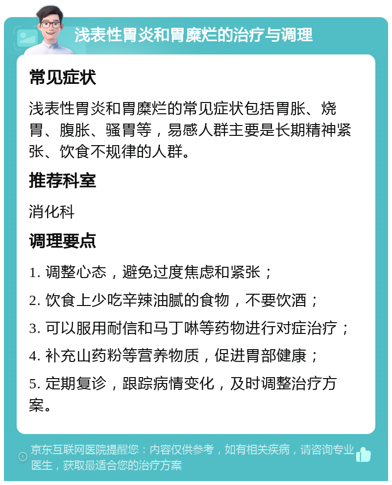 浅表性胃炎和胃糜烂的治疗与调理 常见症状 浅表性胃炎和胃糜烂的常见症状包括胃胀、烧胃、腹胀、骚胃等，易感人群主要是长期精神紧张、饮食不规律的人群。 推荐科室 消化科 调理要点 1. 调整心态，避免过度焦虑和紧张； 2. 饮食上少吃辛辣油腻的食物，不要饮酒； 3. 可以服用耐信和马丁啉等药物进行对症治疗； 4. 补充山药粉等营养物质，促进胃部健康； 5. 定期复诊，跟踪病情变化，及时调整治疗方案。