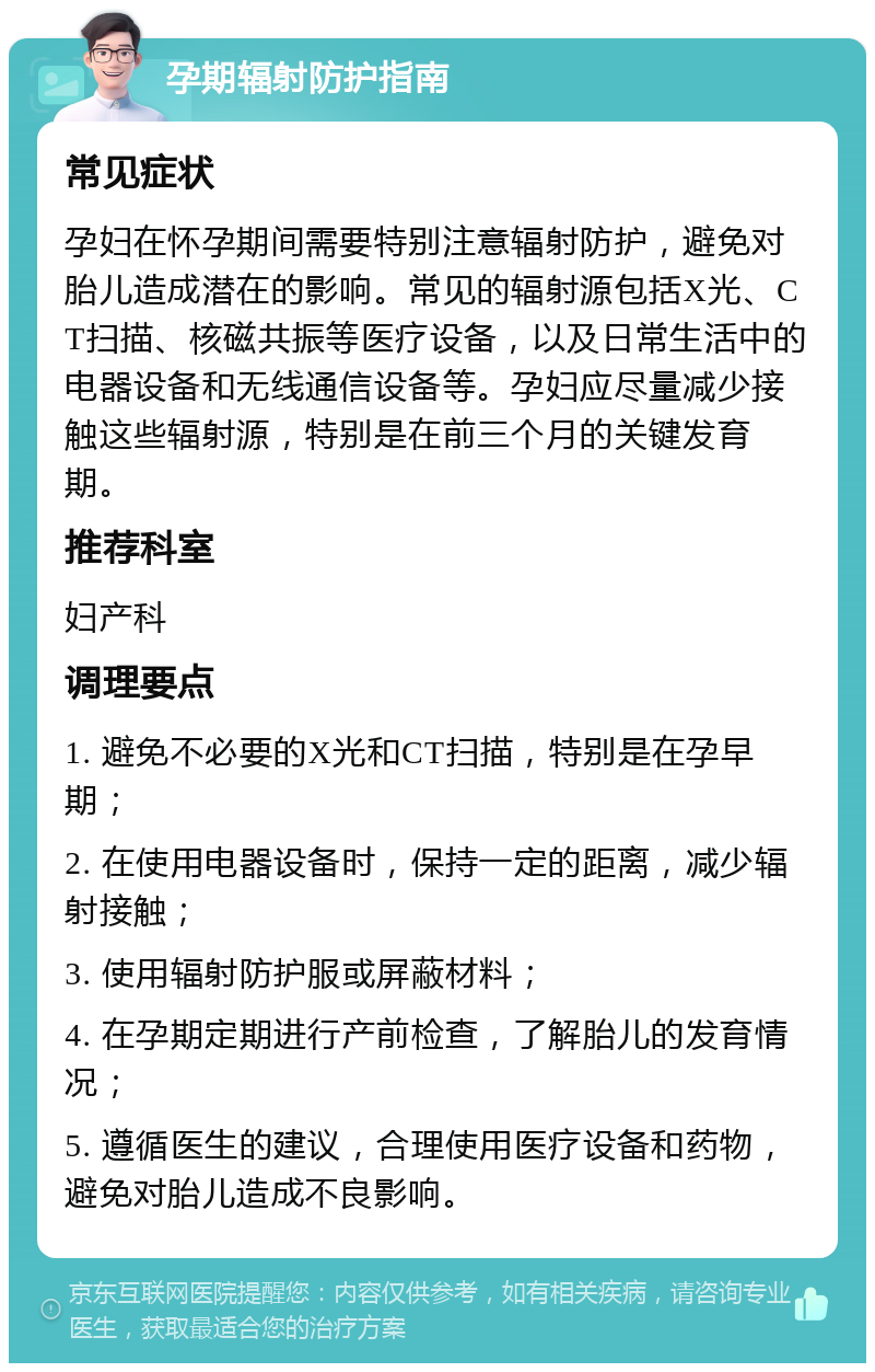 孕期辐射防护指南 常见症状 孕妇在怀孕期间需要特别注意辐射防护，避免对胎儿造成潜在的影响。常见的辐射源包括X光、CT扫描、核磁共振等医疗设备，以及日常生活中的电器设备和无线通信设备等。孕妇应尽量减少接触这些辐射源，特别是在前三个月的关键发育期。 推荐科室 妇产科 调理要点 1. 避免不必要的X光和CT扫描，特别是在孕早期； 2. 在使用电器设备时，保持一定的距离，减少辐射接触； 3. 使用辐射防护服或屏蔽材料； 4. 在孕期定期进行产前检查，了解胎儿的发育情况； 5. 遵循医生的建议，合理使用医疗设备和药物，避免对胎儿造成不良影响。