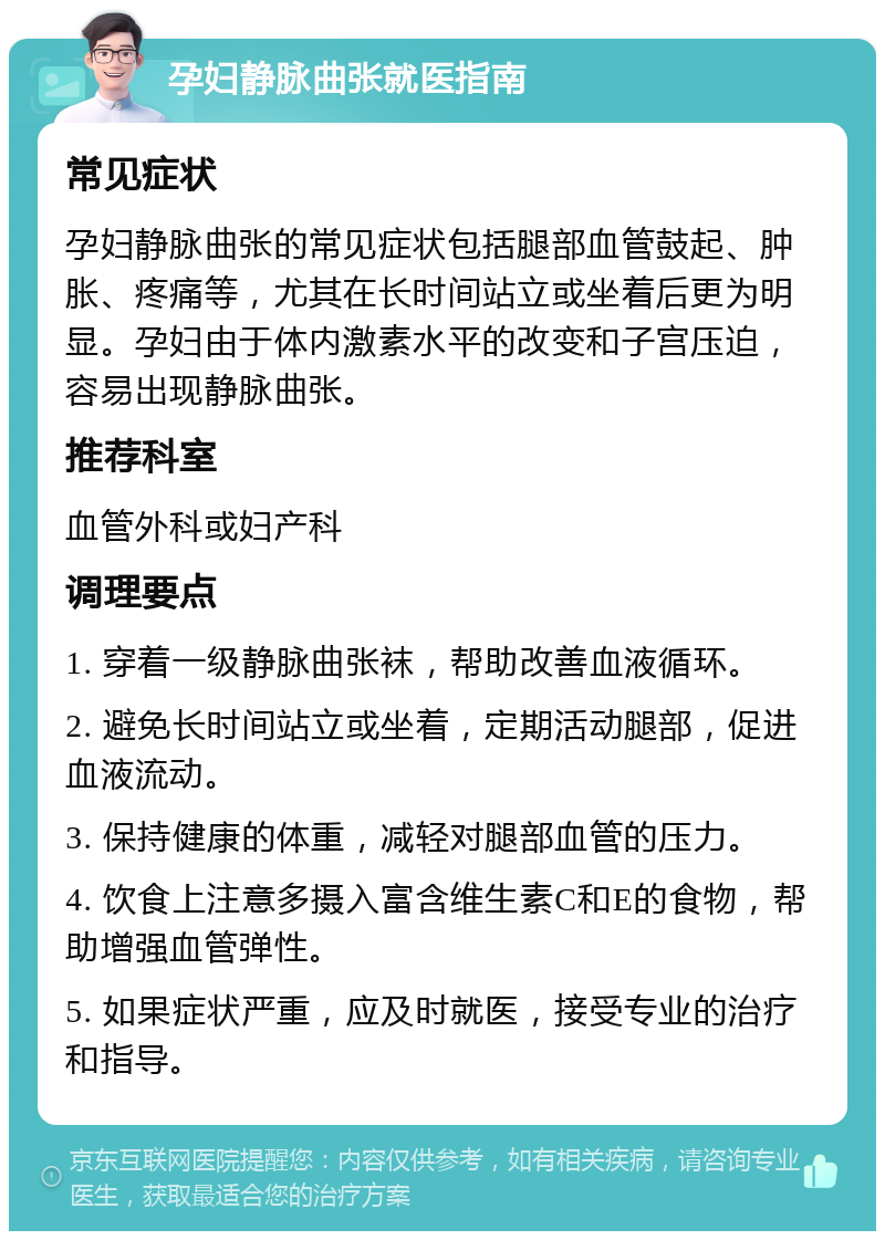 孕妇静脉曲张就医指南 常见症状 孕妇静脉曲张的常见症状包括腿部血管鼓起、肿胀、疼痛等，尤其在长时间站立或坐着后更为明显。孕妇由于体内激素水平的改变和子宫压迫，容易出现静脉曲张。 推荐科室 血管外科或妇产科 调理要点 1. 穿着一级静脉曲张袜，帮助改善血液循环。 2. 避免长时间站立或坐着，定期活动腿部，促进血液流动。 3. 保持健康的体重，减轻对腿部血管的压力。 4. 饮食上注意多摄入富含维生素C和E的食物，帮助增强血管弹性。 5. 如果症状严重，应及时就医，接受专业的治疗和指导。